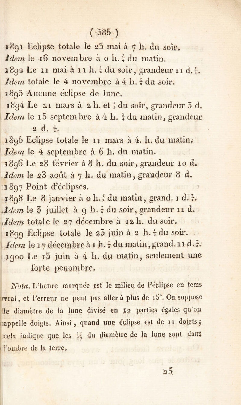 Idem\e 46 novembre à o li. f du matin. 1892 Le 11 mai h ii li. ? du soir, grandeur 11 d.f. Idem totale le 4 novembre à 4 h. f du soir. 1890 Aucune éclipse de îuiie. 1894 Le 21 mars à 2 h. et i du soir, grandeur 5 d. Idem le i5 septembre à 4 li. |du matingrandeur 2 d. L 1896 Eclipse totale le 11 mars à 4. h. du matin; Idem le 4 septembre à 6 li. du matin. .1896 Le 28 février à 8 h. du soir^ grandeur 10 d» .Idem le 2*3 août à 7 li. du matin, grandeur 8 d. ,:i8g7 Point d’éclipses. 1898 Le 8 janvier à o h.r du matin, grand, i d. L Jdein le 5 juillet à g li. r du soir, grandeur 11 d. Mem totale le 27 décembre à 12 h. du soir. 1899 Eclipse totale le 25 juin à 2 h. 7 du soir. ' Idem le 17 décembre à i h. 7 du matin, grand. 11 d. 1; igoo Le i5 juin à 4 b. du matin, seulement une forte penonibre. Kola. L’heure marquée est le milieu de Péclipse eu tems livrai, et Perreur ne peut pas aller à plus de i5\ On suppose de diamètre de la lune divisé en 12 parties égales qu‘011 (pappelle doigts. Ainsi, quand une éclipse est de 11 doigts^ rccla indique que les du di^uielre de la lune sont daiîâ (if ombre de la terre*