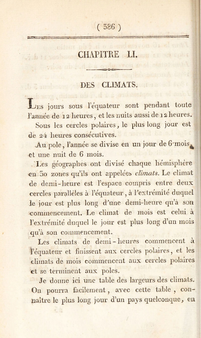 :re li. DES CLIMATS, Les jours sous Tequateur sont pendant toute Eannee de 12 heures, et les nuits aussi de 12 heures. vSous les cercles polaires^ le plus long jour est de 24 heures consécutives. •Au pôle, Fannée se divise en un jour de 6'mois^ et une nuit de 6 mois. 'Les géographes ont divisé chaque hémisphère 5o zones qu’ils ont appelées climats. Le climat de demi-heure est l’espace compris entre deux cercles parallèles à l’équateur, à Eextrémité duquel îe jour est plus long d^une demi-heure qu’à son commencement. Le climat de mois est celui à l’extrémité duquel le jour est plus long d’un mois qu’à son commencement. Les climats de demi - heures commencent a i’équateur et finissent aux cercles polaires, et les climats de mois commencent aux cercles polaires \ et se terminent aux pôles. Je donne ici une table des largeurs des climats. On pourra facilement, avec cette table , con- riaître le plus long jour d’un pays quelconque;, en