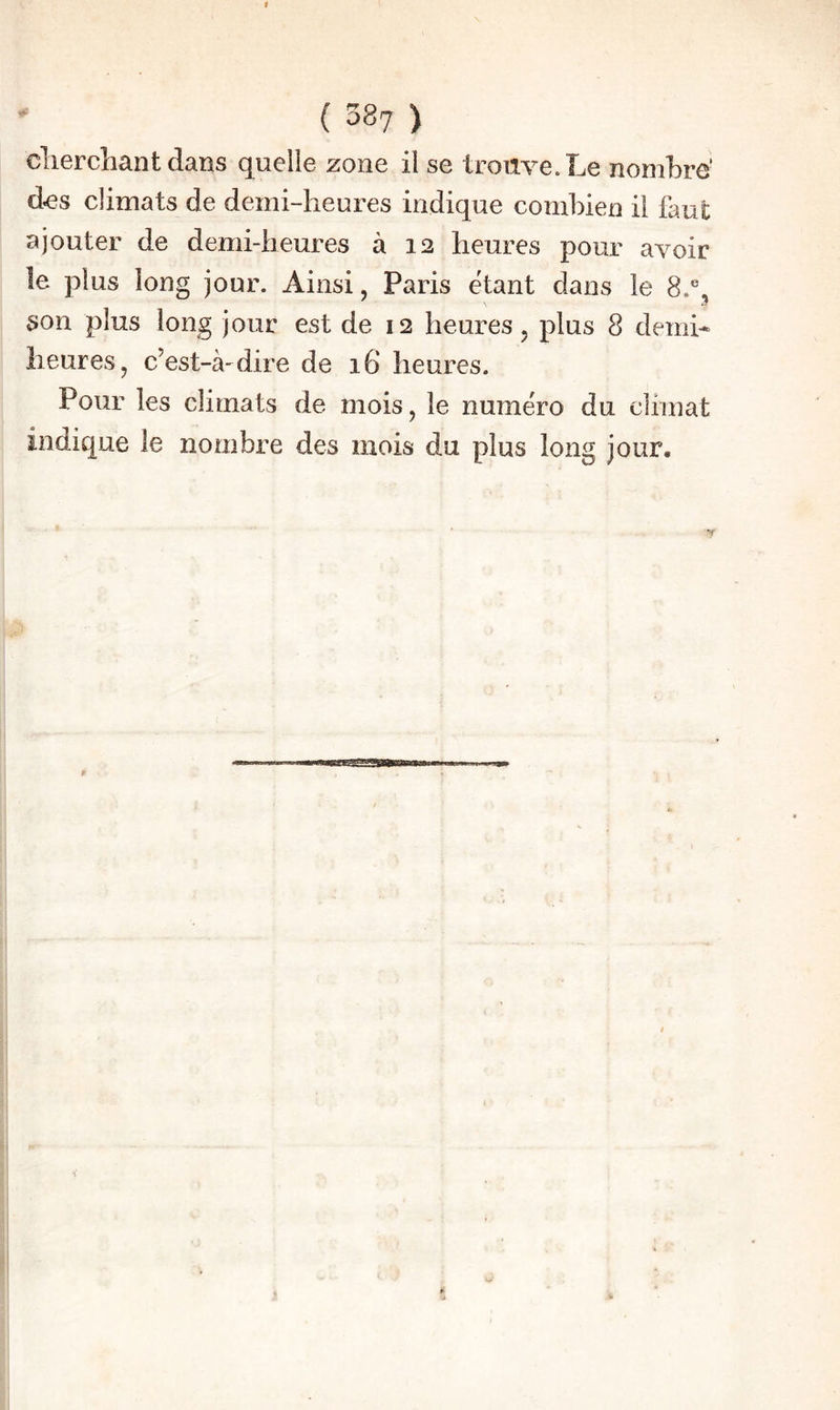 clierchant dans quelle zone il se trouve. Le nombre’ d^s climats de demi-heures indique combien il faut ajouter de demi-heures à 12 heures pour avoir le plus long jour. Ainsi, Paris étant dans le 8.®, son plus long jour est de 12 heures, plus 8 demi* heures, c’est-à-dire de 16 heures. Pour les climats de mois, le numéro du climat indique le nombre des mois du plus long jour.