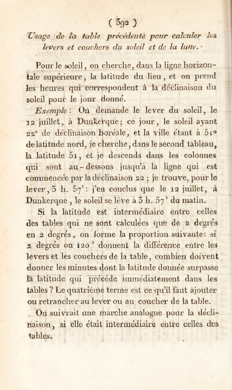 (593) Usage de la table préeédenfé pour calculer les levers et couchers du soleil et de la lune, » c Pour le soleil J on clierclie, dans la ligne horizon¬ tale supà’ieure, la latiiude du lieu , et on prend les heures qui Odrrespondent à la déclinaison du soleil pour le jour donné. Exemple : On demandé le lever du soleil ^ le 12 juillet, à Dunherque; ce jour, le soleil ayant 22° de déclinaison boréale, et la ville étant à 5î® de latitude nord, je cherche, dans le second tableau, la latitude 5i, et je descends dans les colonnes qui sont au - dessous jusqu’à la ligne qui est commencée par la déclinaison 22 5 je trouve, pour le lever, 5 h. 57’: j’en conclus que le 12 juillet, à Dunkerque , le soleil se lève à 5 h. 67 ’ du matin. Si la latitude est intermédiaire entre celles des tables qui ne sont “Calculées que de 2 degrés en 2 degrés, on forme la proportion suivante: si % degrés ou 120 ? donnent la différence entre les levers et les couchers dé la table, combien doivent donner les minutes dont la latitude donnée surpasse ta latitude qui précède immédiatement dans les tables ? Le quâtrlèirle terme est ce qu’il faut ajouter ou retrancher au lever ou au coucher de la table. On suivrait une marche analogue pour la décli¬ naison, si 'elle était intermédiaire entre celles des tables.,