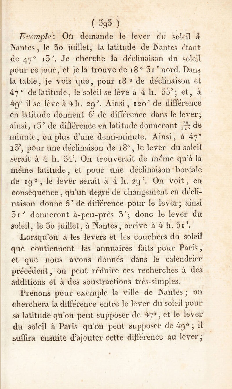 (5g5) Exemple : On demande le lever du soleil à ISanles , le 5o juillet* la latitude de Nantes étant de 47** i5^. Je cherclie la déclinaison du soleil pour ce jour, et je la trouve de i8 ° 5i ’ nord. Dans la table, je vois que, pour i8 ® de déclinaison èt 47  de latitude, le soleil se lève à 4 li. 35’; et, à 49° il se lève à 4h. 29''. Ainsi, 120'' de différence en latitude donnent 6’ de différence dans le lever* ainsi^ î5’ de différence en latitude donneront ~ de minute, ou plus d’une demi-minute. Ainsi, à 47® i3’, pour une déclinaison de 18**, le lever du soleil serait à 4 li. 34’. On trouverait de meme qu’à la meme latitude, et pour une déclinaison boréale de 19®, le lever serait à 4 h. 29’. On voit, en conséquence, qu’un degré de cliangement en décli¬ naison donne 5’ de différence pour le lever; ainsi 01^ donneront à-peu-près 3’; donc le lever du soleil, le 3o juillet, à Nantes, arrive à 4 11. 3i’. Lorsqu’on à les levers èt les couchers du soleil que contiennent les annuaires faits pour Paris, et que nous avons donnés dans le calendrier précédent, on peut réduire ces recherches à des additions èt à des soustractions très-simples. 1 Prenons pour exemple la ville de Nantes ; on cherchera la différence entre le lever du soleil pour sa latitude qu’on peut supposer de 47®, et le lever du soleil à Paris qü’on peut supposer de 49» ; il suffira ensuite d’ajouter cette différence au lever;