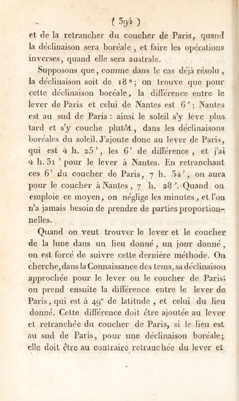 ( 594 ) et de la retraiiclier du coucher de Paris ^ quand la de'clinaison sera boréale , et faire les opérations inverses, quand elle sera australe. Supposons que, comme dans le cas déjà résolu , la déclinaison soit de 18°; on- trouve que pour cette déclinaison boréale, la différence entre le lever de Paris et celui de Nantes est 6 ; Nantes est au sud de Paris : ainsi le soleil s’y lève plus tard et s’y couche plutôt, dans les déclinaisons boréales du soleil. J’ajoute donc au lever de Paris, qui est 4 h. 26’, les 6’ de différence, et J’ai 4 h. 5i ’ pour le lever à Nantes. En retranchant ces 6’ du coucher de Paris, 7 h. 54’, on aura pour le coucher à Nantes, 7 h. 28^. Quand on emploie ce moyen, on néglige les minutes, et l’on n’a jamais besoin de prendre de parties proportion¬ nelles. Quand on veut trouver le lever et le coucher de la lune dans un lieu donné , un jour donné , on est forcé de suivre cette dernière méthode. On cherche, dans la Connaissance des teins, sa déclinaison approchée pour le lever ou le coucher de Paris? on prend ensuite la différence entre le lever de Paris, qui est à 49^^ de latitude , et celui du lieu donné. Cette différence doit être ajoutée au lever et retranchée du coucher de Paris, si le lieu est au sud de Paris, pour une déclinaison boréale; elle doit être au contraire retranchée du lever et