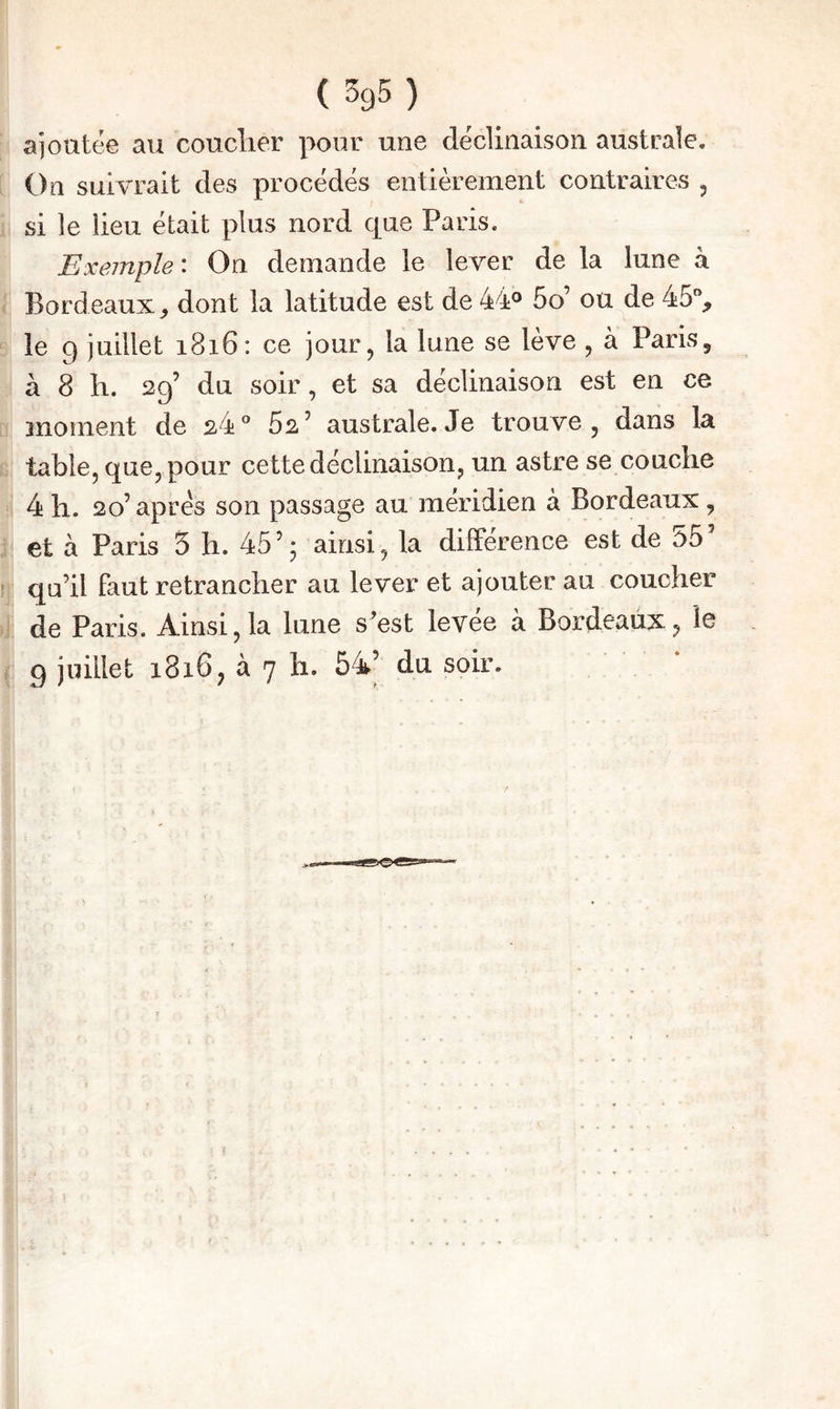 ajoutée au coucher pour une déclinaison australe. I On suivrait des procédés entièrement contraires , 1 si le lieu était plus nord que Paris. Exemple : On demande le lever de la lune à ; Bordeaux, dont la latitude est de 5o’ ou de 45% ‘ le q juillet i8i6: ce jour, la lune se lève , à Paris, à 8 h. 29’ du soir, et sa déclinaison est en ce r moment de 24° 62’ australe.Je trouve, dans la ;; table, que, pour cette déclinaison, un astre se couche 4 h. 20’ apres son passage au méridien à Bordeaux, i et à Paris 5 h. 45’; ainsi, la différence est de 55’ !; qu’il faut retrancher au lever et ajouter au coucher 4 de Paris. Ainsi, la lune s’est levée à Bordeaux, le ( g juillet 1816, à 7 h. 54’ du soir.