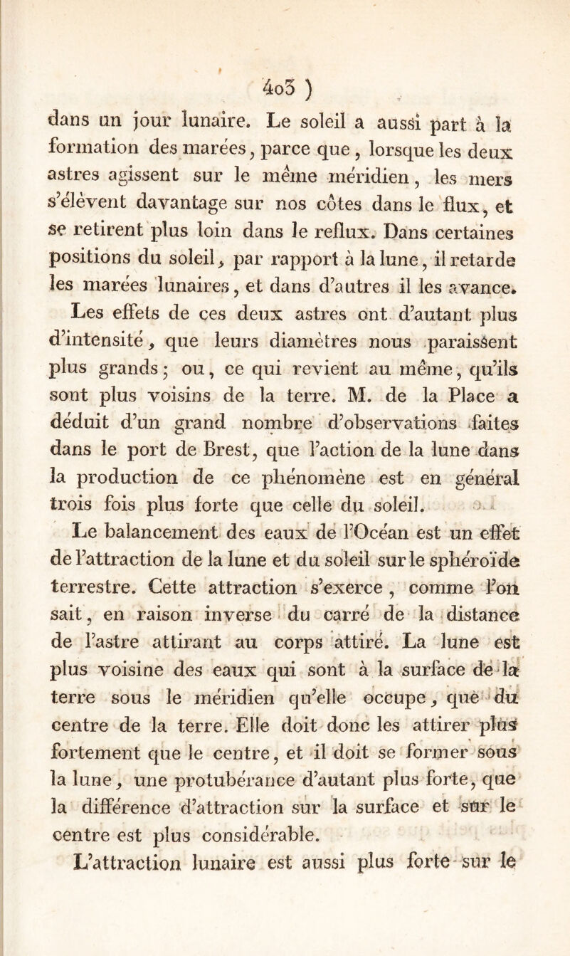 dans an jour lunaire. Le soleil a aussi part à k formation des marées, parce que , lorsque les deux astres agissent sur le meme méridien, les mers s’élèvent davantage sur nos côtes dans le flux, et se retirent plus loin dans le reflux. Dans certaines positions du soleil, par rapport à la lune, il retarde les marées lunaires, et dans d’autres il les avance* Les effets de ces deux astres ont d’autant plus d’intensité, que leurs diamètres nous -paraissent plus grands * ou, ce qui revient au même, qu’ils sont plus voisins de la terre. M. de la Place a déduit d’un grand nombre d’observations ifaites dans le port de Brest, que l’action de la lune dans la production de ce pliénomène est en général trois fois plus forte que celle du soleil. j Le balancement des eaux de l’Océan est un effet de l’attraction de la lune et du soleil sur le sphéroïde terrestre. Cette attraction s’exerce , comme foïi sait, en raison inverse ^ du carré de la distance de l’astre attirant au corps attiré. La lune est plus voisine des eaux qui sont à la surface dèda terre sous le méridien qu’elle occupe, què^’dü centre de la terre. Elle doit donc les attirer plus fortement que le centre, et il doit se former sous la lune, une protubérance d’autant plus forte, que la différence d’attraction sur la surface et sur le centre est plus considérable. L’attraction lunaire est aussi plus forte sur le