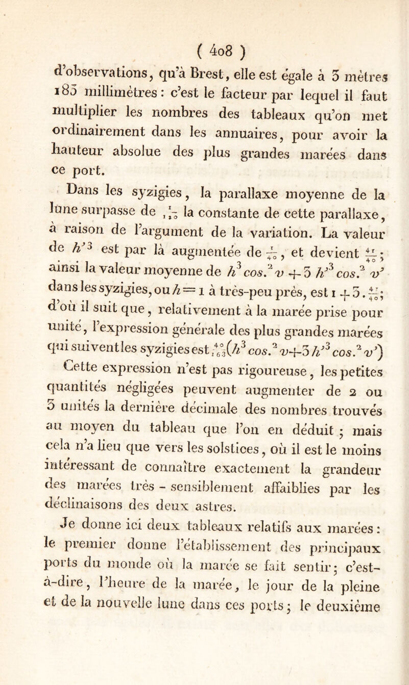d’observations, qu’à Brest, elle est égale à 3 mètres 185 millimètres : c’est le facteur par lequel il faut multiplier les nombres des tableaux qu’on met ordinairement dans les annuaires, pour avoir la Hauteur absolue des plus grandes marées dans ce port. Dans les sy2:igies, la parallaxe moyenne de la lune surpasse de la constante de cette parallaxe, a raison de Fargument de la variation. La valeur de 3 031; augmentée de ^, et devient ^ ; ainsi la valeur moyenne de li cosi'v 4-5 j/ cos? danslessyzigies,ou>^== 1 à très-peu prés, esti d où il suit que, relativement à la marée prise pour unité, 1 expression générale des plus grandes marées quisui vent les syzigies est cos,’^ cos.^ v*) Cette expression n’est pas rigoureuse, les petites quantités négligées peuvent augmenter de 2 ou O uiiites la derniere décimale des nombres trouvés au moyen du tableau que Foii en déduit • mais cela n’a lieu que vers les solstices, où il est le moins intéressant de connaître exactement la grandeur des marees très - sensiblement alFaiblies par les déclinaisons des deux astres. Je donne ici deux tableaux relatifs aux marées : le premier donne 1 etablissement des pnncijiaux ports du monde où la marée se fait sentir* c’est- à-diie, 1 beure de la maree, le jour de la pleine et de la nouvelle lune dans ces ports • le deuxième