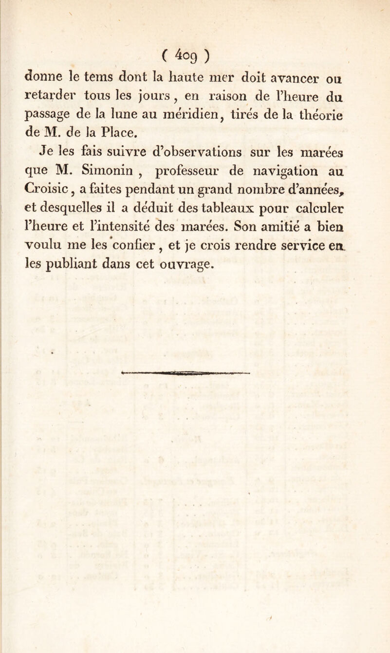 donne le tems dont la haute mer doit avancer ou retarder tous les jours, en raison de l’heure du passage de la lune au méridien, tirés de la théorie de M. de la Place, Je les fais suivre d’observations sur les marées que M. Simonin , professeur de navigation au Croisic, a faites pendant un grand nombre d’années, et desquelles il a déduit des tableaux pour calculer l’heure et l’intensité des marées. Son amitié a bien voulu me les confier, et je crois rendre service en les publiant dans cet ouvrage.