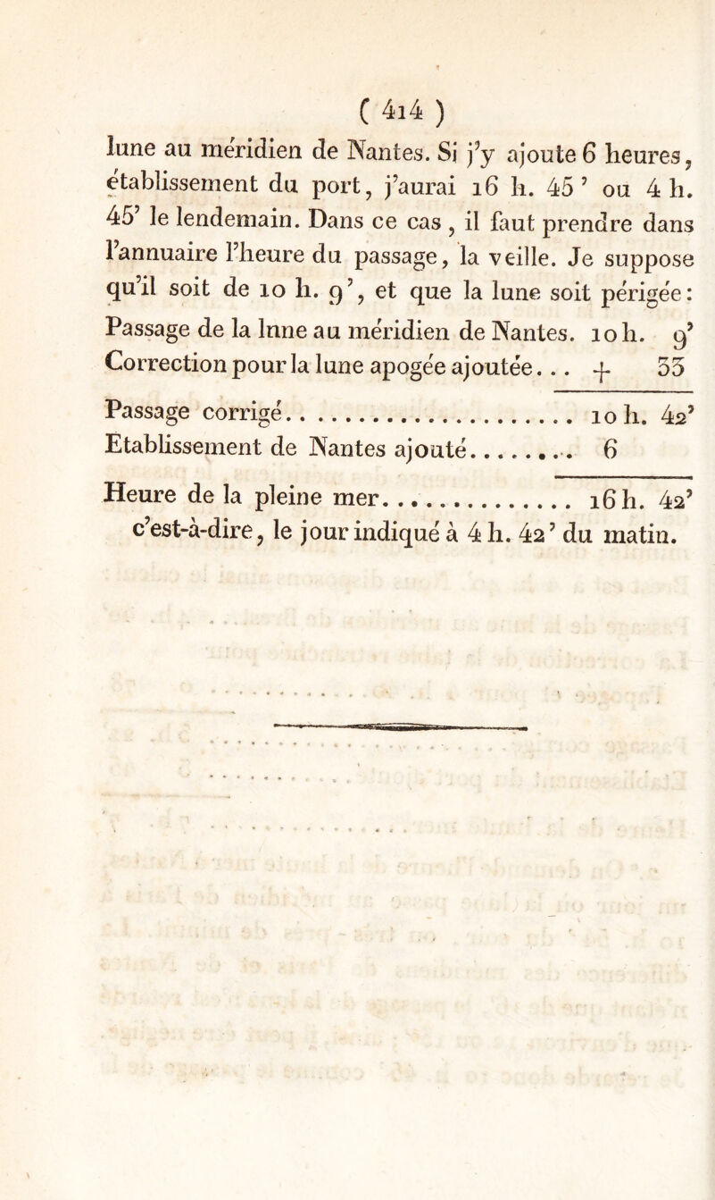 lune au méridien de Nantes. Si j^y ajoute 6 heures, etablissement du port, j’aurai i6 h. 45’ ou 4 h. 45 le lendemain. Dans ce cas , il faut prendre dans 1 annuaire l’heure du passage, la veille. Je suppose quil soit de lo h. 9’, et que la lune soit périgée: Passage de la Inné au méridien de Nantes. 10 h. 9’ Correction pour la lune apogée ajoutée... + 55 Passage corrigé. 10 h. 4^’ Établissement de Nantes ajouté.. 6 Heure de la pleine mer. ... 16 h. 42’ c’est-à-dire, le jour indiqué à 4 h. 42’ du matin.