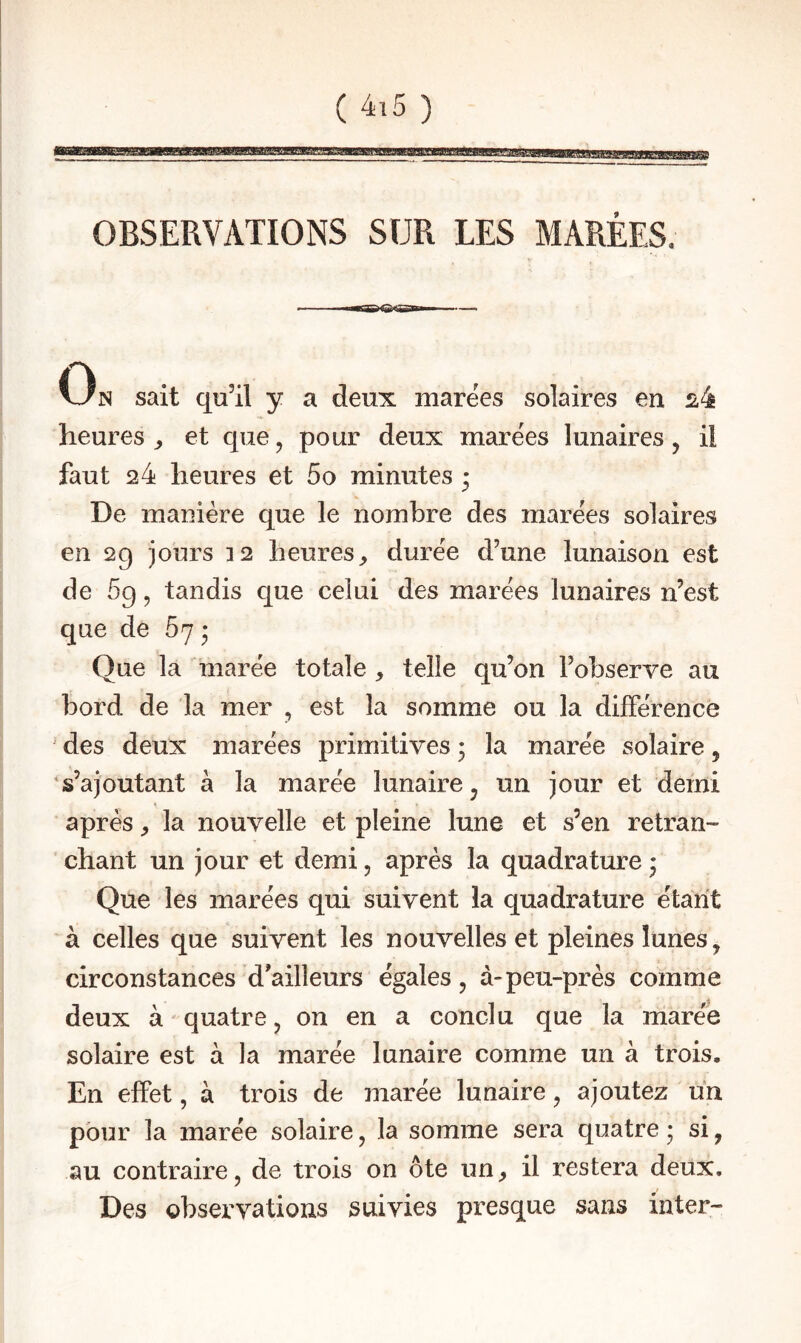 WWHiliiiwjin.11« ■ iiwjuingff OBSERVATIONS SUR LES MARÉES. On sait qu’il y a deux marées solaires en ^4 heures ^ et que, pour deux marëes lunaires, il faut 24 heures et 5o minutes • De manière que le nombre des marëes solaires en 29 jours 12 heures^ durëe d’une lunaison est de 5g, tandis que celui des marëes lunaires n’est que de 67 • Que la marëe totale , telle qu’on l’observe au bord de la mer , est la somme ou la dilFërence ■ des deux marëes primitives 3 la marëe solaire, s’ajoutant à la marëe lunaire ^ un jour et demi après ^ la nouvelle et pleine lune et s’en retran¬ chant un jour et demi, après la quadrature 3 Que les marëes qui suivent la quadrature ëtant à celles que suivent les nouvelles et pleines lunes, circonstances d'ailleurs ëgales, à-peu-près comme deux à quatre, on en a conclu que la marëe solaire est à la marëe lunaire comme un à trois. En effet, à trois de marëe lunaire, ajoutez un pour la marëe solaire, la somme sera quatre 3 si, au contraire, de trois on ôte un, il restera deux. Des observations suivies presque sans inter-