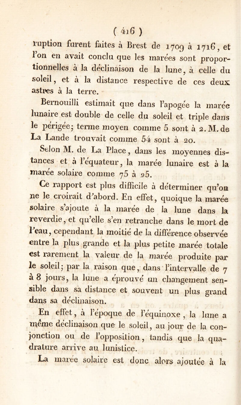 luption furent faites a Brest de 170^ à 1716, et Ion en avait conclu, que les marees sont propor¬ tionnelles à la déclinaison de la lune, à celle du soleil, et à la distance respective de ces deux astres à la terre. Bernouilli estimait que dans fapogee la marée lunaire est double de celle du soleil et triple dans le périgée; terme moyen comme 5 sont à 2.M.de La Lande trouvait comme 54 sont à 20. Selon M. de La Place, dans les moyennes dis¬ tances et à l’équateur, la marée lunaire est à la maree solaire comme 76 à 25. Ce rapport est plus difficile à déterminer qu’on ne le croirait d^abord. En effet, quoique la marée solaire s’ajoute à la marée de la lune dans la reverdie, et qu elle s en retranclie dans le mort de 1 eau, cependant la moitié de la différence observée entre la plus grande et la plus petite marée totale est raienient la valeur de la marée produite par le soleil ; par la raison que, dans ' l’intervalle de 7 a 8 jours, la lune a éprouvé un changement sen¬ sible dans sa distance et souvent un plus grand dans sa déclinaison. En effet, à l’epoque de l’équinoxe, la lune a meme déclinaison que le soleil, au jour de la con¬ jonction ou de 1 opposition, tandis que la qua¬ drature arrive au lunistice. La marée solaire est donc alors ajoutée à la