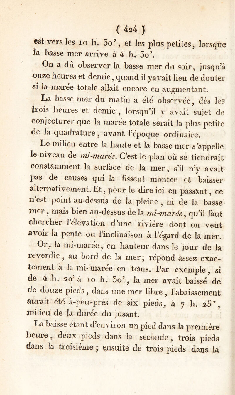 ( 4^4 ) est vers les lo h. 5o’, et les plus petites j lorsque la basse mer arrive à 4 h, 5o\ On a du observer la basse mer du soir, jusqu’à onze heures et demie, quand il yavait lieu de douter SI la maree totale allait encore en augmentant. La basse mer du matin a ëtë observëe, dés les trois heures et demie , lorsqu'il y avait sujet de conjecturer que la maree totale serait la plus petite de la quadrature, avant Fepoque ordinaire. Le milieu entre la haute et la basse mer s'appelle le niveau de mi-^marés^ C’est le plan où se tiendrait constamment la surface de la mer, s’il n’y avait pas de causes qui la fissent monter et baisser alternativement. Et, pour le dire ici en passîmt, ce n’est point amdessus de la pleine , ni de la basse mer, mais bien au-dessus de la mi-marée ^ qu’il faut chercher l’elëvation d’une rivière dont on veut avoir la pente ou l’inclinaison à l’ëgard de la mer. Or^ la miunarëe, en hauteur dans le jour de la reverdie, au bord de la mer, rëpond assez exac¬ tement à la mi-marëe en tems. Par exemple, si de ià h. 2o’ à JO h. 5o’, la mer avait baisse de de douze pieds, dans une mer libre , l’abaissement aurait ëtë à-peu-prés de six pieds, à 7 h. 25’, snilieu de la durëe du jusant. La baisse étant d environ un pied dans la première heure, deux pieds dans la seconde, trois pieds dans la troisième j ensuite de ti’ois pieds dans la