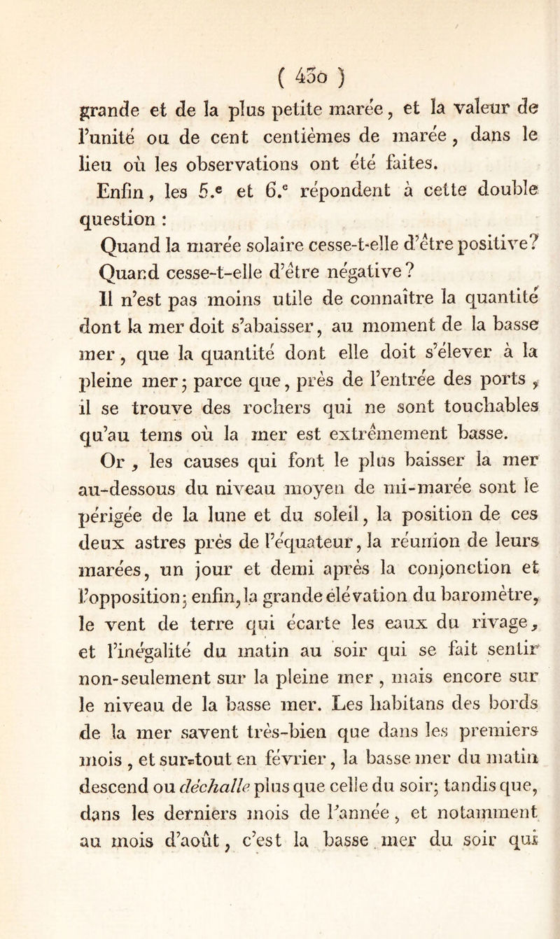 grande et de la plus petite maree, et la valeur de Funitë ou de cent centièmes de marée , dans le lieu où les observations ont été faites. Enfin, les 5.® et 6.® répondent à cette double question : Quand la marée solaire cesse-t-elle d’ètre positive? Quand cesse-t-elie d’être négative ? Il n’est pas moins utile de connaître la quantité dont la mer doit s’abaisser, au moment de la basse mer, que la quantité dont elle doit s’élever à la pleine mer • parce que, près de l’entrée des ports , il se trouve des rochers qui ne sont touchables qu’au teins où la mer est extrêmement basse. Or y les causes qui font le plus baisser la mer au-dessous du niveau moyen de mi-marée sont le périgée de la lune et du soleil, la position de ces deux astres prés de l’équateur, la réunion de leurs marées, un jour et demi après la conjonction et l’oppositionj enfin,la grande élévation du baromètre, le vent de terre qui écarte les eaux du rivage et l’inégalité du matin au soir qui se fait sentir non-seulement sur la pleine mer , mais encore sur le niveau de la basse mer. Les habitans des bords de la mer savent très-bien que dans les premiers mois , et sur^tout en février, la basse mer du matin descend ou déchalîe plus que celle du soir- tandis que, dans les derniers mois de Fannée , et notamment au mois d’août, c’est la basse mer du soir qui