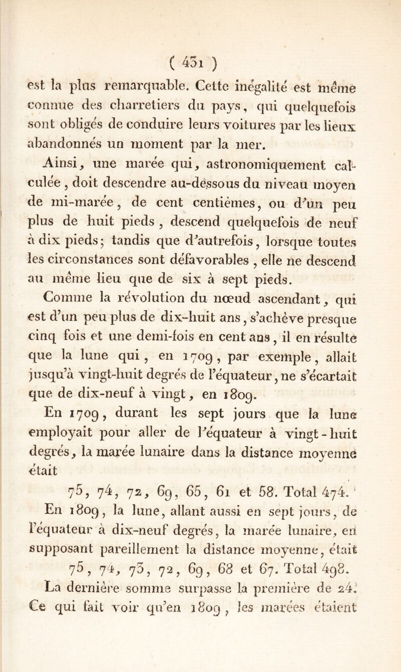 est la plas remarquable. Cette inégalité est meme comme des charretiers du pays, qui quelquefois sont obligés de conduire leurs voitures par les lieux abandonnés un moment par la mer. Ainsi^ une marée qui, astronomiquement cal* culée , doit descendre au-dé,ssous du niveau moyen de mi-marée, de cent centièmes, ou d^un peu plus de huit pieds , descend quelquefois de neuf à dix pieds ; tandis que d^'autrefois, lorsque toutes les circonstances sont défavorables , elle ne descend au même lieu que de six à sept pieds. Comme la révolution du nœud ascendant, qui est d’un peu plus de dix-huit ans, s’achève presque cinq fois et une demi-fois en cent ans, il en résulte que la lune qui, en 1709, par exemple, allait jusqu’à vingt-huit degrés de l’équateur, ne s’écartait que de dix-neuf à vingt, en 1809. En 1709, durant les sept jours que la lune employait pour aller de Eéquateur à vingt-huit degrés, la marée lunaire dans la distance moyenne était 75, 74, 72, 69, 65, 61 et 58. Total 474. ‘ En 1809, la lune, allant aussi en sept jours, de i’équateur à dix-neuf degrés, la marée lunaire, eri supposant pareillement la distance moyenne, était 75, 74, 73, 72, 69, 68 et 67. Total 498. La dernière somme surpasse la première de 24J Ce qui fait voir qu’en 1809, les marées étaient