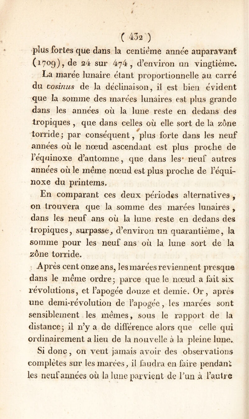 ’plüs fortes que dans la centième année auparavant (^7^9)? ^4 sur 474, d’environ un vingtième. La marée lunaire étant proportionnelle au carré du cosinus de la déclinaison, il est bien évident que la somme des marées lunaires est plus grande dans les années où la lune reste en dedans des tropiques , que dans celles où elle sort de la zone torride ; par conséquent, plus forte dans les neuf années où le nœud ascendant est plus proche de l’équinoxe d’automne, que dans les* neuf autres années où le meme nœud est plus proche de l’équi¬ noxe du printems. En comparant ces deux périodes alternatives , on trouvera que la somme des marées lunaires , dans les neuf ans où la lune reste en dedans des tropiques, surpassed’environ un quarantième, la somme pour les neuf ans où la lune sort de la zone torride. ; Après cent onze ans, les marées reviennent presqu© dans le meme ordre 3 parce que le nœud a fait six révolutions, et l’apogée douze et demie. Or, après une demi-révolution de l’apogée, les marées sont sensiblement les mêmes, sous le rapport de la distance 3 il n’y a de différence alors que celle qui ordinairement a lieu de la nouvelle à la pleine lune. Si donc, on veut jamais avoir des observations complètes sur les marées^ il faudra en faire pendant les neuf années où la lune parvient de run .à l’autre