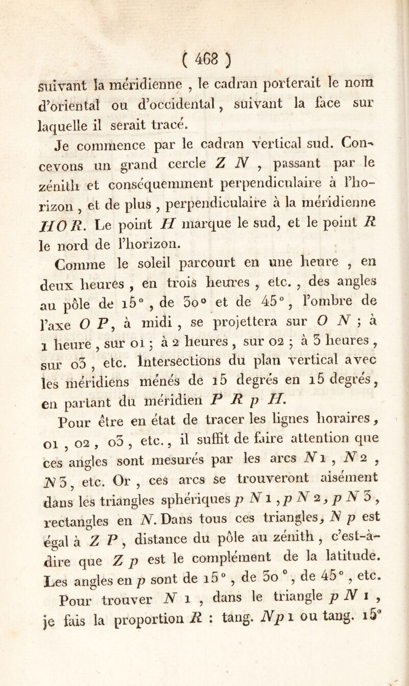 suivant îa méridienne , le cadran porterait le nom d’oriental ou d’occidental, suivant la face sur laquelle il serait tracé. Je commence par le cadran vertical sud. Coii^ cevons un grand cercle Z N ^ passant par le zénith et conséquemment perpendiculaire à l’ho- rizon , et de plus , perpendiculaire à la méridienne HO /?. Le point H marque le sud, et le point R le nord de l’horizon. . Comme le soleil parcourt en une heure , en deux heures , en trois heures , etc. , des angles au pôle de i5“ , de So*» et de 45% l’ombre de l’axe O F, à midi , se projettera sur O iV ; à 1 heure , sur oi ; as heures , sur 02 ; à 5 heures , sur o5 , etc. Intersections du plan vertical avec les méridiens ménés de i5 degrés en 15 degrés, en partant du méridien P R p H, Pour être en état de tracer les lignes horaires, 01 02 , o3 , etc., il suffit de faire attention que ces angles sont mesurés par les arcs iVi , iV2 , JV 3, etc. Or , ces arcs se trouveront aisément dans les triangles sphériques p ATi ^ p N 2 ^ p N ù , rectangles en iV. Dans tous ces triangles^ R p est égal k Z P ^ distance du pôle au zénith , c’est-à- dire que Z p est le complément de la latitude. Les angles en p sont de i5® , de 00 , de 45 , etc. Pour trouver N 1 , dans le triangle p N i y je fais la proportion F : tang. Npi ou tang. i5