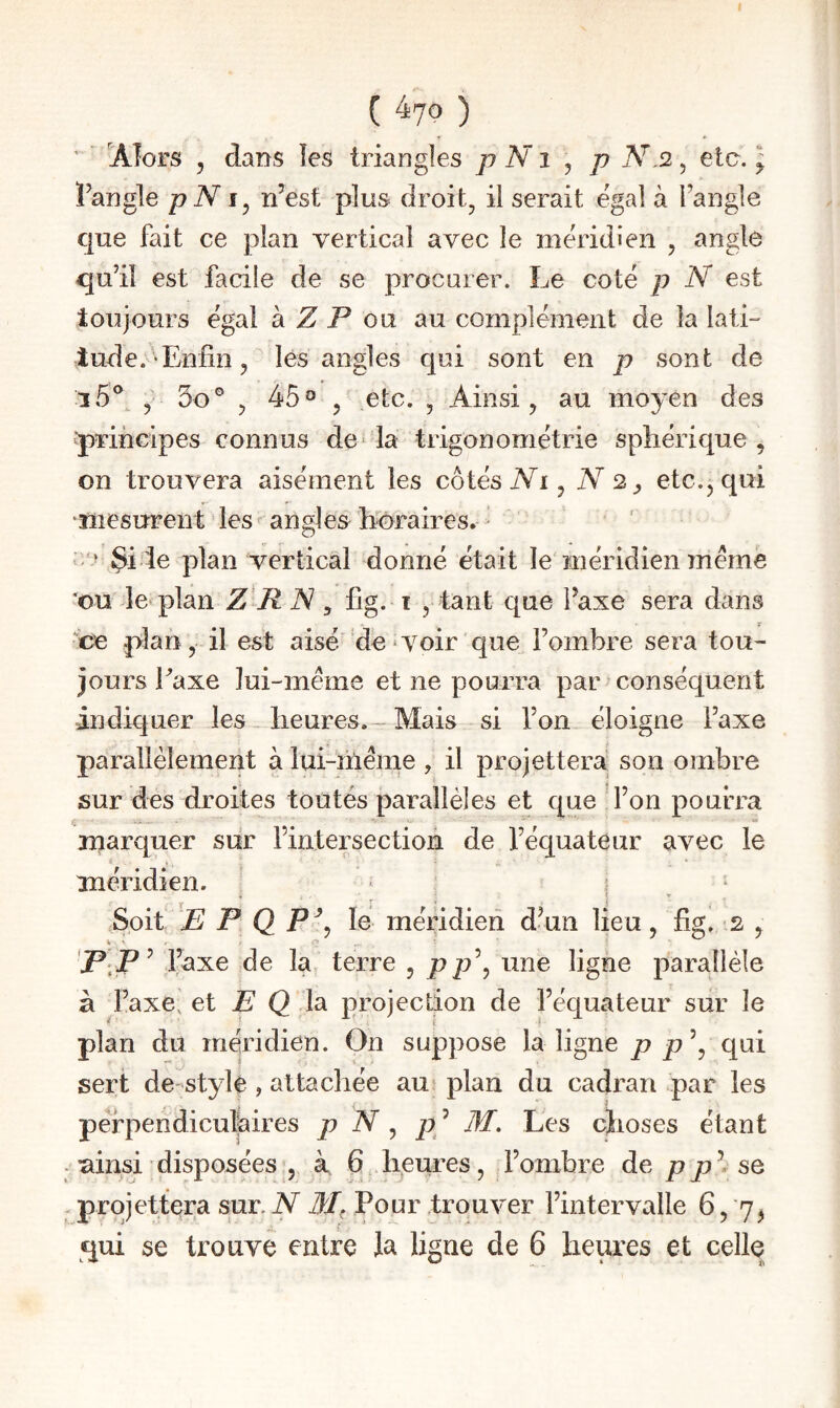 ( ^10 ) ' ' Alors 5 dans les triangles p N i ^ p N.2, etc. ; Fangle pN n’est plus droit, il serait égal à l’angle que fait ce plan vertical avec le méridien , angle qu’il est facile de se procurer. Le coté p N est toujours égal h Z P ou. au complément de la lati- lude. Enfin, les angles qui sont en p sont de , 3o® , 45®, etc. , Ainsi, au moyen des ■principes connus de* la trigonométrie sphérique , on trouvera aisément les côtés iVi, N 2^ etc., qui 'mesurent les* angles horaires. ’ * Si te plan vertical donné était le méridien meme 'ou le plan Z R IS, fîg. r , tant que Taxe sera dans . V ce plan, il est aisé fie * voir que l’ombre sera tou¬ jours Eaxe lui-même et ne pourra par conséquent indiquer les heures.- Mais si l’on éloigne l’axe parallèlement à lui-inême , il projettera, son ombre sur des droites toutés parallèles et que l’on pourra marquer sur l’intersection de l’équateur avec le méridien. * ; ^ * Soit E P Q P\ lé méridien d’un lieu, fig. - s , P[P^ l’axe de la. terre , p une ligne parallèle à l’axe, et E Q la projection de l’équateur sur le plan du méridien. On suppose la ligne p p \ qui sert de-stylè , attachée au plan du cadran par les perpendiculaires p N ^ p ’ M. Les choses étant . ainsi disposées , à 6 heures, l’ombre de pp\ se .projettera sur.iV Pour trouver l’intervalle 6,'7,