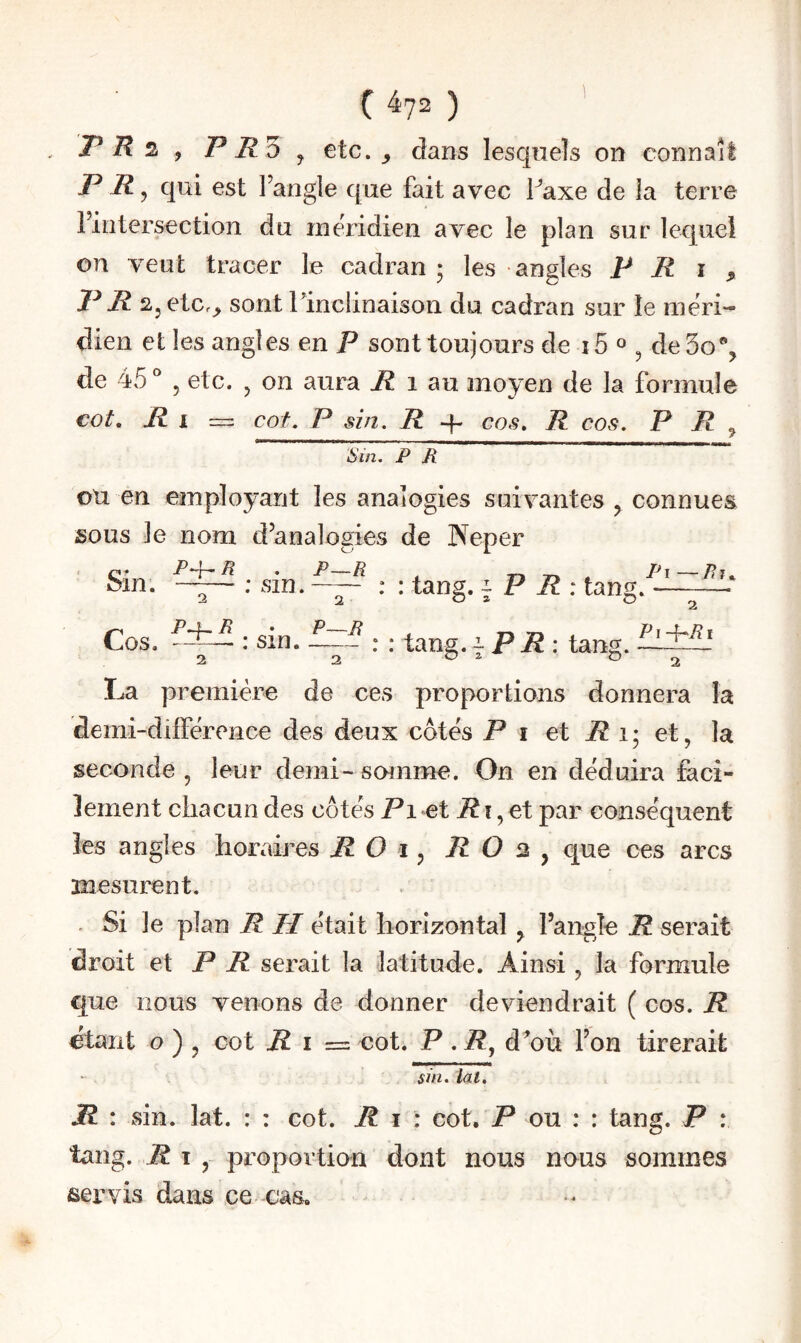 ( ^72 ) P , P R'ù J etc. ^ dans lesquels on connaît P R, qui est l’angle que fait avec Paxe de la terre l’intersection du méridien avec le plan sur lequel on veut tracer le cadran 5 les angles P R i ^ P R fl, etc.^ sont llnclinaison du cadran sur le méri¬ dien et les angles en P sont toujours de i5 ^ ^ de5o% de 45° 5 etc. , on aura i? 1 au moyen de la formule cot, I cot. P sin. R q- cos. R cos. P R ^ s in. P R ou en employant les analogies suivantes , connues sous le nom d’analogies de Neper PR . P—R Pi—Pii.. Sin. —— : sin.-: : tang. ^ P R : tang.-—■ Cos, P^R ^ 2 P~R : sin. -— : : tang.-PR : tang. 2 Pï-i-Ri La première de ces proportions donnera la demi-différence des deux côtés Pi et i? i; et, la seconde , leur demi- somme. On en déduira faci¬ lement chacun des côtés Pi et Ri,ei par conséquent les angles horaires R O i, R O 2 , que ces arcs mesurent. . Si le plan R II était horizontal ^ l’angle R serait droit et P P serait la latitude. Ainsi , la formule que nous venons de donner deviendrait ( cos. R Otant O ) , cot R i =z cot. P . P, d^où l’on tirerait sin, lat. JR : sin. lat, : : cot. R i : cot. P ou : : tang. P : tang. Pi, proportion dont nous nous sommes servis dans ce cas.