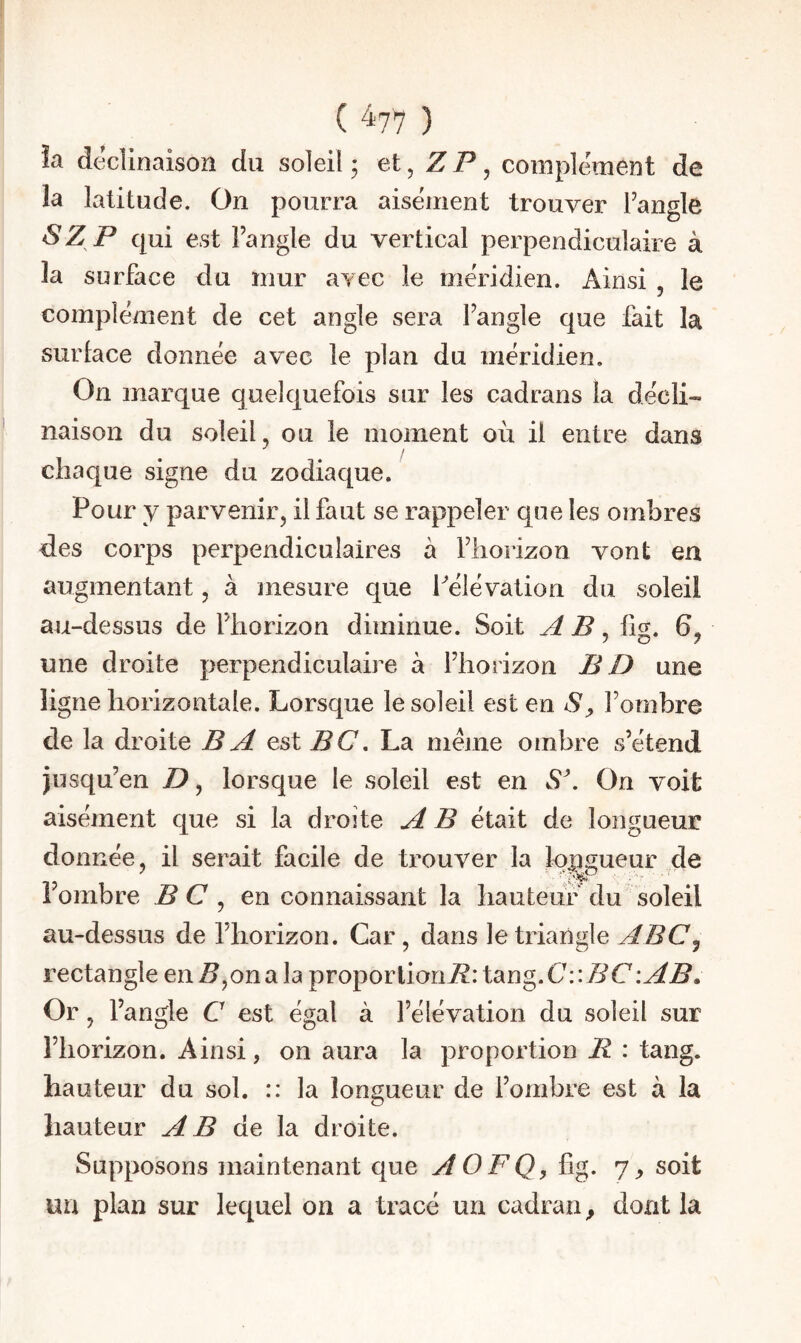 ( ) îa déclinaison du soleil ; et, Z P, complément de la latitude. On pourra aisément trouver Fangle ! SZ P qui est Fangle du vertical perpendiculaire à îa surface du mur avec le méridien. Ainsi , le complément de cet angle sera fangle que fait la i surlace donnée avec le plan du méridien. On marque quelquefois sur les cadrans la décli- ' naison du soleil , ou le moment où il entre dans chaque signe du zodiaque. Pour y parvenir, il faut se rappeler que les ombres des corps perpendiculaires à fliorizon vont en augmentant, à mesure que Pélévation du soleil au-dessus de fliorizon diminue. Soit A B, lig. 6, une droite perpendiculaire à fliorizon BD une i ligne horizontale. Lorsque le soleil est en S^ f ombre de la droite B A est PC. La meme ombre s’étend jusqu’en D, lorsque le soleil est en S\ On voit aisément que si la droite A B était de longueur donnée, il serait facile de trouver la longueur de 1 ombre BC ^ en connaissant la hauteur du soleil au-dessus de l’horizon. Car , dans le triangle ABCj rectangle en P,on a la proporlionP: tang. C: \BC\AB» Or, fangle C est égal à l’élévation du soleil sur l’horizon. Ainsi, on aura la proportion P : tang. hauteur du sol. :: la longueur de l’ombre est à la hauteur AB de la droite. Supposons maintenant que AOFQ, fig. 7, soit un plan sur lequel on a tracé un cadran^ dont la