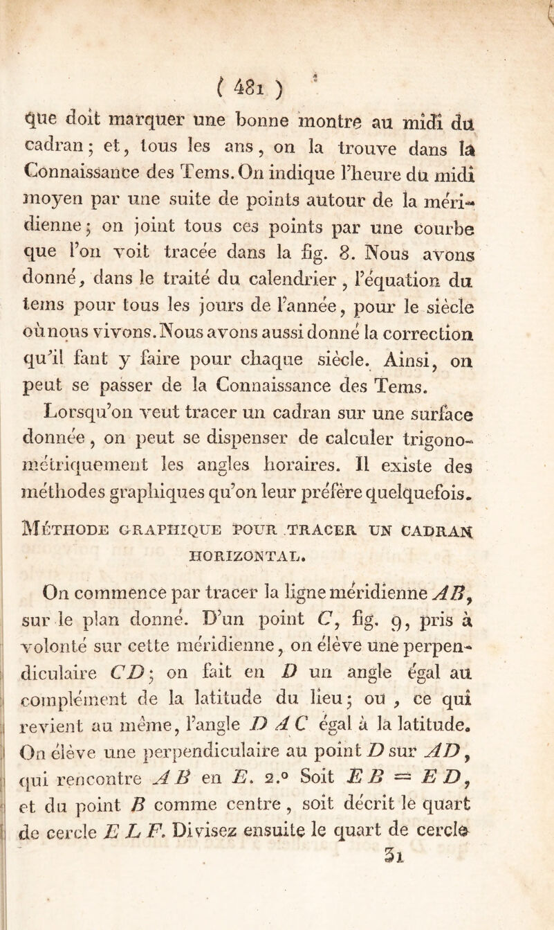 que doit marquer une bonne montre au midi du cadran; et, tous les ans, on la trouve dans lëk Connaissance des Tems.On indique l’heure dü midi moyen par une suite de points autour de la méri¬ dienne; on joint tous ces points par une courbe que l’on voit tracée dans la fig. 8. Nous avons donné, dans le traité du calendrier , l’équation du lems pour tous les jours de l’année, pour le siècle oùnous vivons. Nous avons aussi donné la correction qull fant y faire pour chaque siècle. Ainsi, on peut se passer de la Connaissance des Tems. Lorsqu’on veut tracer un cadran sur une surface donnée, on peut se dispenser de calculer trigono¬ métriquement les angles horaires. Il existe des méthodes graphiques qu’on leur préfère quelquefois. Méthode graphique pour tracer un cadrak HORIZONTAL. On commence par tracer la ligne méridienne sur le plan donné. D’un point C, fig, 9, pris à volonté sur cette méridienne, on élève une perpen^ ! dicuîaire CD; on fait en D un angle égal au > complément de la latitude du lieu ; ou , ce qui ;î revient au meme, l’angle D dC égal à la latitude. ) On élève une perpendiculaire au point D sur AD, [) qui rencontre AB en D. 2.° Soit EB ^ E D^ ') et du point B comme centre , soit décrit lé quart il de cercle E LF. Divisez ensuite le quart de cercle ^ 1