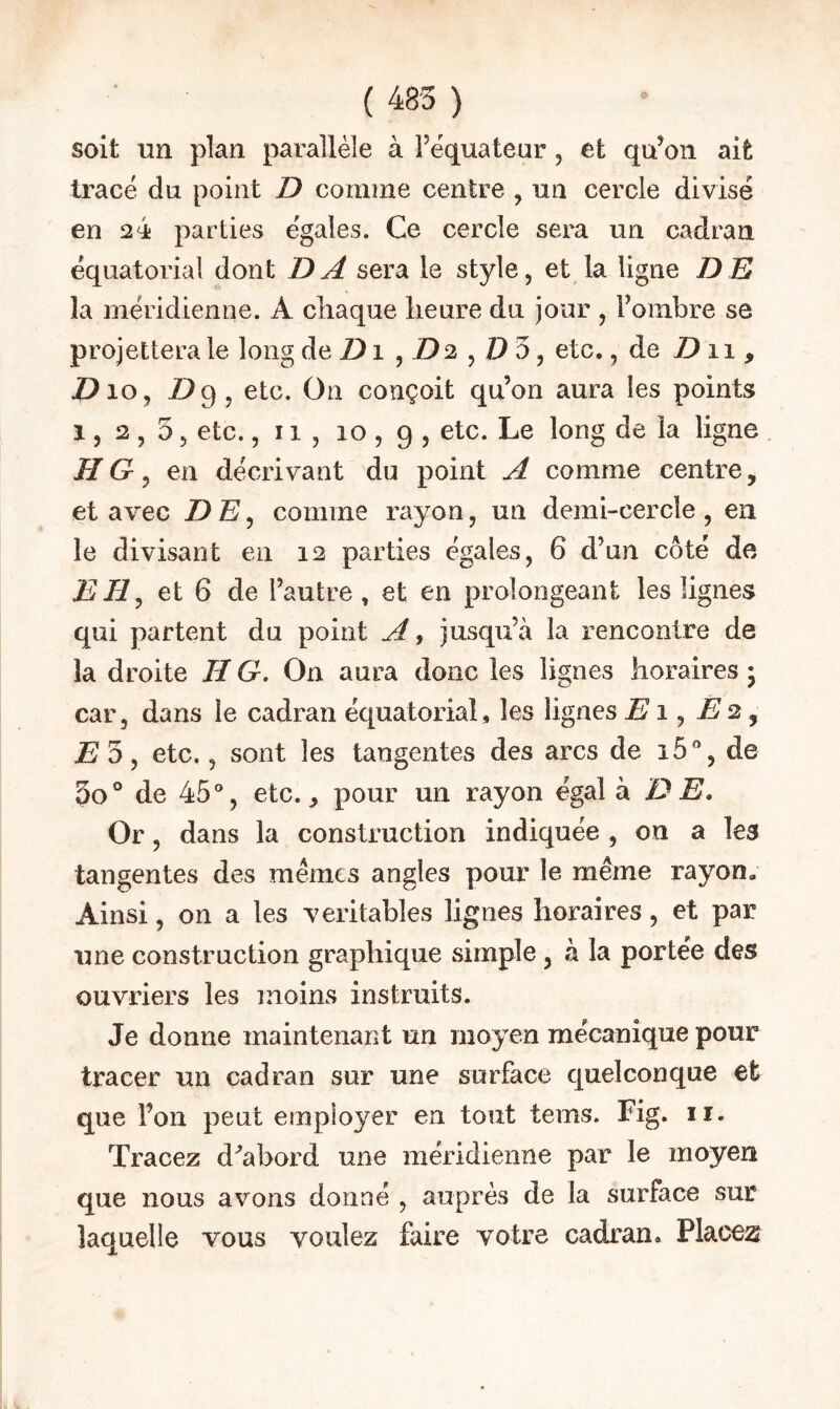 ( 485 ) soit lin plan parallèle à Fèquateur, et qu’on ait tracé du point Z> comme centre , un cercle divisé en 24 parties égales. Ce cercle sera un cadran équatorial dont DA sera le style, et la ligne DD la méridienne. A chaque heure du jour , Fombre se projettera le long de Z) i ^ D2 ^ etc., de Z) 11 , Z>io, Z>9, etc. On conçoit qu’on aura les points 1, 2 , 5 5 etc. ,11,10,9, ligne HG, en décrivant du point A comme centre, et avec D E, comme rayon, un demi-cercle , en le divisant en 12 parties égales, 6 d’un côté de E H ^ et 6 de Fautre, et en prolongeant les lignes qui partent du point A, jusqu’à la rencontre de la droite H G. On aura donc les lignes horaires • car, dans le cadran équatorial, les lignes E1 ^ E2 ^ E 5, etc., sont les tangentes des arcs de i5, de 3o° de 45'*, etc., pour un rayon égal h. D E, Or, dans la construction indiquée , on a les tangentes des memes angles pour le même rayon. Ainsi, on a les véritables lignes horaires, et par une construction graphique simple, à la portée des ouvriers les moins instruits. Je donne maintenant un moyen mécanique pour tracer un cadran sur une surface quelconque et que Fon peut employer en tout tems. Fig. ir. Tracez d^'abord une méridienne par le moyen que nous avons donné , auprès de la surface sur laquelle vous voulez faire votre cadran. Place:s