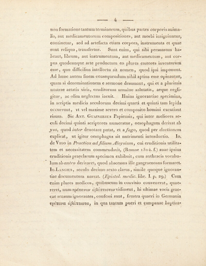 non formatione tantum terminorum, quibus paries corporis anima- lis, aut medicamentorum compositiones, aut morbi insigniuntur, continetur, sed ad artefacta etiam corpora, instrumenta et quae sunt reliqua , transfertur. Sunt enim, qui sibi persuasum ha- beant, libram, aut instrumentum, aut medicamentum, aut cor- pus quodcunque arte productum eo plures emtores inventuram esse, quo difficilius intellectu sit nomen, quod ipsi imponunt. Ad hunc autem finem consequendum nihil aptius esse opinantur, quam si denominationem e sermone desumant, qui et a plurimis nostrae aetatis viris, eruditorum nomine salutatis, aeque negli- gitur, ac olim neglectus iacuit. Huius ignorantiae specimina, in scriptis medicis seculorum decimi quarti et quinti tam lepida occurrant, vt vel maxime severo et composito homini excutiant risum. Sic Ant. Guainerius Papiensis, qui inter meliores se- culi decimi quinti scriptores numeratur, oesophagum derivat ab ysOj quod inter deno lare putat, et a fago, quod per ductionem explicat, ut igitur oesophagus sit nutrimenti iutusductio. Io. deViGO in Prcictica ad filium jlloysium, cui eruditionis utilita- tem et necessitatem commendavit, (Romae 1514. f.) suae ipsius eruditionis praeclaram specimen exhibuit, cum anthracis vocabu- lum ah antro derivaret, quod abscessus ille gangraenosus formaret. Io.Langius, secnlo decimo sexto claras, simile quoque ignoran- tiae documentum narrat. (EpistoL medie. libr. I. p. 29.) Cum enim plures medicos, quibuscum in convivio convenerat, quae- reret, iium TQtTtavov afiaUTiOTOV vidissent, hi ultimae vocis grae- cae sensum ignorantes, confessi sunt, frustra quaeri in Germania tot-itava apamLQm} in qua tantum pueri et campanae baptiza-