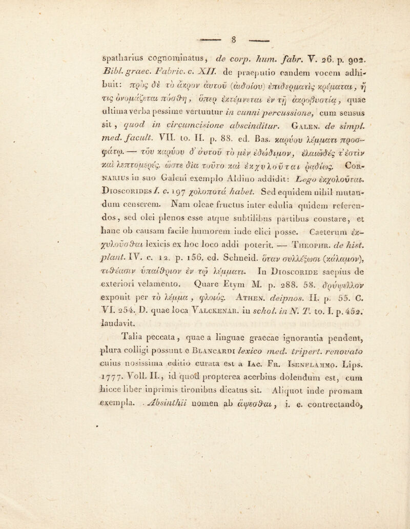 spatharius cognominatus, de corp. hum. fabr. V. 26. p. 902. Bibi, graec. Fabric. c. Ji.IL de praeputio eandem vocem adhi- buit: 71QOQ db TO OLKQOV aVTOV (wjJolov) bmdsQgdvig KQtliOCXCU, Tj Tig 0vopiaLfivcu Tcoo&rj, otico bxTdpvsrai, tv vrj axQoftvozlq, quae ultima verba pessime vertuntur in cunni percussione, cum sensus sil , quod in circumcisione abscinditur. Galen. de simpL med. facuit. VIX. to. II. p. 88. ed, Bas. kccqvqv kbggavt nqoo- (pduo. tov :<i/Mvov d aviov to /u,tp tddidiuov, tkauoifcg t boxiv ZCU kbTTTOgSQtg, 0J(JT6 &ICC TOV TO XCii bX %V ko V T CC t QttduOQ. CoR« narius in suo Galeni exemplo Aid in o addidit: Fego bX%okovT(Xt. Dioscqribes /. c. 197 /pkonozd habet. Sed equidem nihil mutan- dum censerem. Nam oleae fructus inter edulia quidem referen- dos ? sed olei plenos esse atque subtilibus partibus constare, et hanc ob causam facile humorem inde elici posse. Caeterum ix— yyko vo&cu lexicis ex hoc loco addi poterit. — Theophr. de hist. plani. IV. c. 12, p. 156. ed. Schneid. bzav ovkhzJooi (xdkaaov), xi&moiv vmuLqiov bv ro> kbgpau. In Dioscoiiide saepius de exteriori velamento. Quare Etym M. p. 288. 58. dqvmRov exponit per to kipaa , cpkoujg. Athen. cleipnos. II. p. 55. C. VI. 254. D. quae loca Valckenar. in schoL inN. T. to. I. p.4§2. laudavit. dalia peccata, quae a linguae graecae ignorantia pendent, plura colligi possunt e Blancardi lexico 1neci. tripert. renovato cuius liosissima editio curata est a Iac. Fr. Isenflammo. ILips. jrjrjrj. V oli, II., id quoti propterea acerbius doiendum est, cum hicce hber inpriniis tironibus dicatus sit. Aliquot inde promam exempla. . Absinthii nomen ab ayeo&cu, i. e. contrectando,