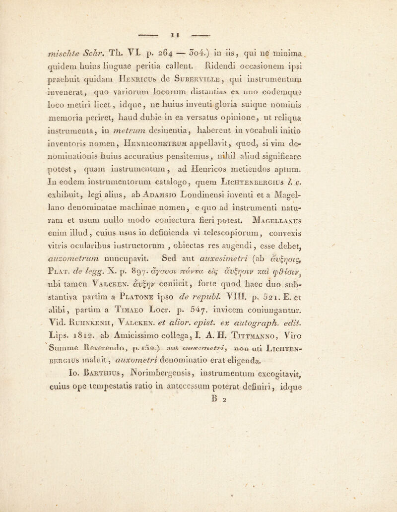 mischte Sckr. Th. VI. p. 284 —- 004.) in iis 9 qui ne’ minima quidem huius linguae peritia callent. Ridendi occasionem ipsi praebuit quidam Henricus de Suberville , qui instrumentum invenerat, quo variorum locorum distantias ex uno eodemquo loco metiri licet, idque , ne huius inventi gloria suique nominis memoria periret, haud dubie in ea versatus opinione, ut reliqua instrumenta, in metrum desinentia, haberent in vocabuli initio inventoris nomen, Henricometrum appellavit, quod, si vim de- nominationis huius accuratius pensitemus, nihil aliud significare potest, quam instrumentum, ad Henricos metiendos aptum. In eodem instrumentorum catalogo, quem Lichtenbergius /. c. exhibuit, legi alius, ab Adamsio Londinensi inventi et a Mage!» lano denominatae machinae nomen, equo ad instrumenti natu- ram et usum nullo modo coniectura fieri potest. Magellantjs enim illud, cuius usus in definienda vi telescopiorum, convexis vitris ocularibus instructorum , oblectas res angendi, esse debet, auzometrum nuncupavit. Sed aut auxesimetri (ah avtyoig, Plat. de legg. X. p. 897* djovov nuvra etg dv&ioiv xcd (p&loiv ubi tamen Valcken. avbnv coniicit, forte quod haec duo sub» stantiva parlim a Platone ipso de republ. VIII. p. 621. E. et alibi, parlim a Timaeo Locr. p. 54y. invicem coniungantur. Vid. Ruhnkenii, Valcken. et alior. epist. ex autograph. edit, Lips. 1812. ab Amicissimo collega, I. A. Ii. Tittmanno, Viro Summe Reverendo, p. ino ) aut non uti LlCHTEN- BERGius maluit, auxometri denominatio erat eligenda. Io. Barthxus, Norimbergensis, instrumentum excogitavit, cuius ope tempestatis rado in antecessum poterat definiri , idque