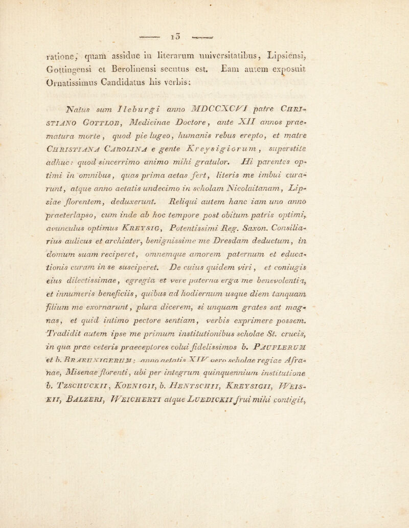 r? 10 ratione/ quam assidue m litcrarum universitatibus, Lipsiensi, Gottingensi et Berolinensi secutus est. Eam aiuera exposuit Ornatissimus Candidatus his verbis: / 'Natus sum Ilehurg i anno MDCCXCn patre Curi- STIANO G-OTTLOR, Medicinae Doctore, ante XII annos prae* matura morte , quod pie lugeo, humanis rebus erepto, et matre Christiana Caro LINA e gente Kr ey s ig i o r u m , super stile adhucs quod sine er rimo animo mihi gratulor. Mi parentes op- timi in omnibus, quas prima aetas fert, literis me imbui cura- runt, atque anno aetatis undecimo in scholam Nicolaitanam, Lip- —■—/ . _ « siae florentem, deduxerunt. Reliqui autem hanc iam uno anno praeterlapso, cum inde ab hoc tempore post obitum patris optimi, avunculus optimus Kretsig, Potentis simi Reg. Saxon. Consilia* rius aulicus et archiater, benignissime me Dresdam deductum, in domum suam reciperet, omnemque amorem paternum et educa- tionis curam in se susciperet. De cuius quidem viri , et coniugis eius dilectissimae, egregia et vere paterna erga me benevolentia, et innumeris beneficiis, quibus ad hodiernum usque diem tanquam filium me exornarunt, plura dicerem, si unquam grates sat mag- nas , et quid intimo pectore sentiam, verbis exprimere possem. Tradidit autem ipse me primum institutionibus scholae Si. crucis, in qua prae ceteris praeceptores colui fidelissimos b. PAUFLERUM et h. fl7? /1~RTTN /QTi7?77M * nnnn aplxiha \ TTA -op.rn sudmlae regiCIS Afra- nae, Misenae florenti, ubi per integrum quinquennium institutione h. Tzschuck.ii, Koenigii, b. Hentschii, Kreysigii, JVeis- EII, Balzeri, JVeicherti atque Luebickii jrui mihi contigit,