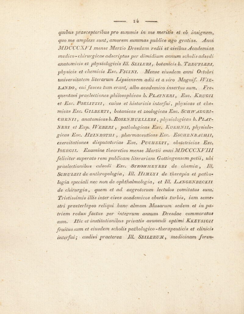 quibus praeceptoribus pro summis in me meritis ei ob insignem, quo me amplexi sunt, amorem summas publice ago gratias, Anni MDCCCXn mense Martio Dresdam redii et civibus Academiae medico - chirurgicae adscripius per dimidium annum scholis ad.sedi anatomicis et physiologicis ILI. Seileri, botanicis b. Treutleri, physicis et cJiemicis Exc. FiciNI. 'Alense eiusdem anni Octobri universitatem liter arum Lipsienscm adii et a viro Magnif fi IE- LAN DO, cuz fasces tum erant, albo acad emico insertus sum. Fre- quentavi praelectiones philosophicas b. PLATNERI, Exc. Frug-iI et Exc. Poelitzii , cuius et historicis interfui, physicas et che- micas Exc. CILBERTI, botanicas ei zoologicas Exc. SchwAEGRI- CHENII, anatomicas h. RoSENMUELLERI, physiologicas b. Plat- NERI et Exp. PEeberi , pathologicas Exc. KuEHN.II, physiolo- gicas Exc. JIeINROTII i 9 pharmaceuticas Exc. EscheNBACHII, exercitationes disputatorias Exc. PuCHELTI, obstetricias Exc. lOERG-ii. Examine theoretico mense Martii anni AID CCCFEIU feliciter superato rem publicam Iit er aviam Gotting ensem petii, ubi praelectionibus adsedi Exc. jSthoiime teri de chemia , IU. SciiULZIl de anthropologia, I1L IliMLYi de therapia et patho* logia speciali nec non de ophthalmologia, et IU. Langenbeckii de chirurgia, quem et ad aegrotorum lectulos comitatus sum. Tristissimis illis inter cives academicos obortis turbis, iam seme- stri praeterlapso reliqui hanc almam Musarum sedem et in pa- triam redux factus per integrrum annum JDresdae commoratus sum. IHc et institutionibus privatis avunculi optimi KkeysigH fruitus sum et eiusdem scholis pathologico - therapeuticis et clinicis interfui; audivi praeterea IU. Seilerum , medicinam for en-