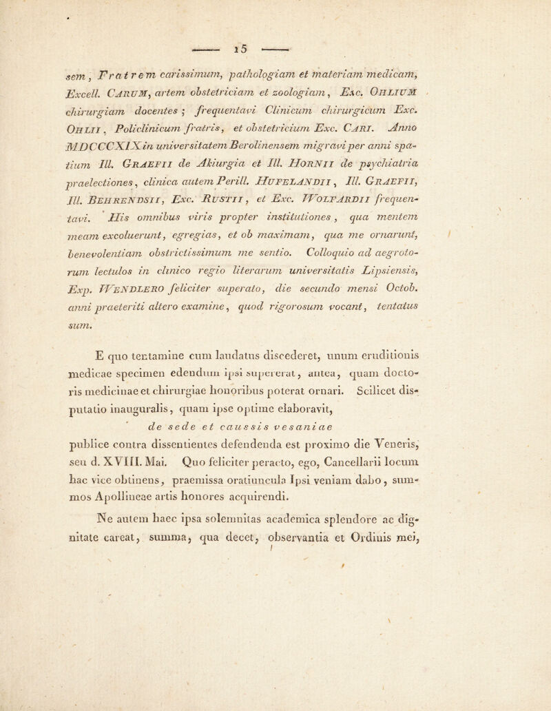 I 15 sem, Fr at rem carissimum, pathologiam et materiam medicam, Excell. CARUM, artem obstetriciam et zoologiam, Esc. Ohlium < chirurgiam docentes ; frequentavi Clinicum chirurgicum Exc. Ohlii , Foliclinicum fratris, et obstetricium Exc. Cari. Anno MJ) CCCXIKin universitatem B er olinens em migravi per anni spa- tium III, Graefii de Ahiurgici et IU. IIORNii de psychiatria praelectiones, clinica autem Perili. J T.U FEI.AN Di i, IU. GrAEFII, IU. BehreNBSII , Exc. Busti i, et Exc. TVolfardii frequen- tavi. His omnibus viris propter institutiones , qua mentem meam excoluerunt, egregias, et oh maximam, qua me ornarunt, benevolentiam obstrictissimum me sentio. Colloquio ad aegroto- rum lectulos in clinico regio lit er arum universitatis Lipsi ensis, Exp. IVeNDLERO feliciter superato, die secundo mensi Octob. anni praeteriti altero examine, quod rigorosum vocant, lentatus sum. E quo tentamine cum laudatus discederet, unum eruditionis medicae specimen edendum ipsi supererat, antea, quam docto* ris medicinae et chirurgiae honoribus poterat ornari. Scilicet dis- putatio inauguralis, quam ipse optime elaboravit, de sede et caus sis vesaniae publice contra dissentientes defendenda est proximo die Veneris, seu d. XVIfl. Mai. Quo feliciter peracto, ego, Cancellarii locum hac vice obtinens, praemissa oratiuncula Ipsi veniam dabo, sum*' mos Apollineae artis honores acquirendi. Ne autem haec ipsa solemnitas academica splendore ac dig* nkate careat, summa, qua decet, observantia et Ordinis mei, i \ /