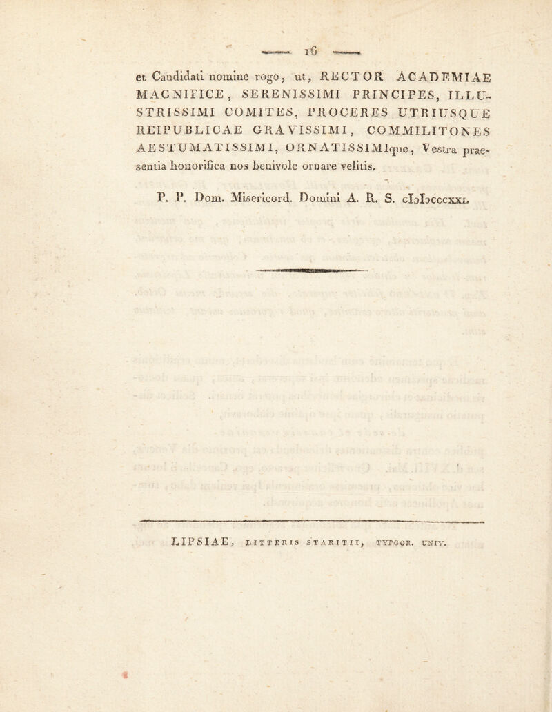 et Candidati nomine rogo, ut, RECTOR ACADEMIAE MAGNIFICE, SERENISSIMI PRINCIPES, ILLU- STRISSIMI COMITES, PROCERES UTRIUSQUE REI PUBLIC A. E GRAVISSIMI, COMMILITONES AESTU MATISSIMI, ORNAT ISSIM Ique, Vestra prae- sentia honorifica nos benivolc ornare velitis. «V P. P. Dom. Miser icord. Domini A. R. S. elolocccxxn LIPSIAE, riTTERI.S STAEITII, TYPG UNIV.