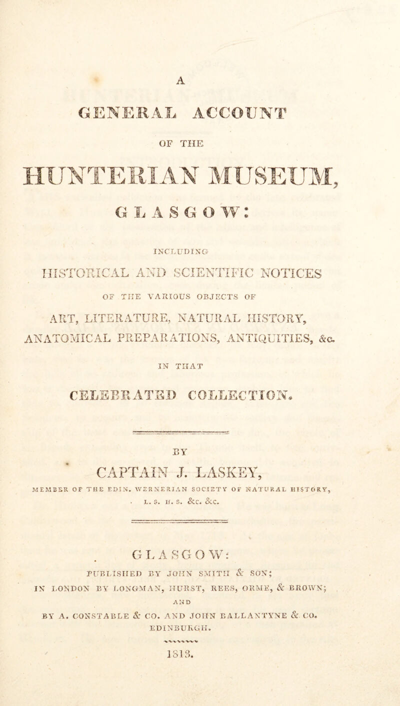 A GENERAL ACCOUNT OF THE g Ij a s g o w : INCLUDING HISTORICAL AND SCIENTIFIC NOTICES OF THE VARIOUS OBJECTS OF ART, LITERATURE, NATURAL HISTORY, ANATOMICAL PREPARATIONS, ANTIQUITIES, IN THAT CELEBRATED COLLECTION. BY CAPTAIN J. LASKEY, MEMBER OF THE EDIN. WERNERIAN SOCIETY OF NATURAL HISTORY, l. s. h. s. &c« See. GLASGOW: PUBLISHED BY JOHN SMITH & SON; IN LONDON BY LONGMAN, HURST, REES, ORME, & BROWN; AND BY A. CONSTABLE & CO. AND JOHN EALLANTYNE & CO. EDINBURGH. 1815 Q