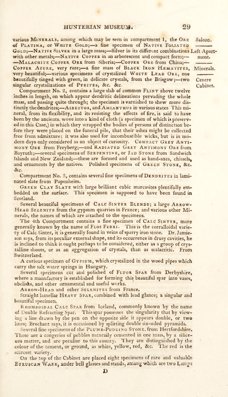 various Minerals, among which may be seen in compartment 1, the Ore Saloon. of Platina, or White Gold;—a fine specimen of Native Foliated Gold;—Native Silver in a large mass;—Silver in its different combinations Left Apart- with other metals;—Native Copper in an arborescent and compact form;—■ ment. —Malachite Copper Ore from Siberia;—Copper Ore from China;— . Copper Azure, very rare;—a fine mass of Black Iron Hjematites, Minerals. very beautiful;—various specimens of crystalized White Lead Ore, one beautifully tinged with green, in delicate crystals, from the Brisgaw;—two Centre singular crystalizations of Pyrites, &c. &c- Cabinet* Compartment No. 2, contains a large slab of common Flint above twelve inches in length, on which appear dendritic delineations pervading the whole mass, and passing quite through; the specimen is varnished to shew more dis- tinctly the dendrites;—Asbestos, and Amianthus in various states This mi- neral, from its flexibility, and its resisting the effects of fire, is said to have been by the ancients, wove into a kind of cloth (a specimen of which is preserv- ed in this Case,) in which they wrapped the bodies of persons of distinction be- fore they were placed on the funeral pile, that their ashes might be collected free from admixture; it was also used for incombustible wicks, but is in mo- dern days only considered as an object of curiosity. Compact Grey Anti- mony Ore from Freyberg;—and Radiated Grey Antimony Ore from Bayruth;—several specimens of Serpentine, or Jad Stone from Sandwich Islands and New Zealand;—these are formed and used as hand-axes, chissels* and ornaments by the natives. Polished specimens of Green Stone, &c. & c. Compartment No. 3, contains several fine specimens of Dendrites in lami- nated slate from Papenheim. Green Clay Slate with large brilliant cubic marcasites plentifully em- bedded on the surface. This specimen is supposed to have been found in Scotland. Several beautiful specimens of Calc Sinter Blende; a large Arrow- Head Selenite from the gypsum quarries in France; and various other Mi- nerals, the names of which are attached to the specimens. The 4th Compartment contains a fine specimen of Cai.c Sinter, more generally known by the name of Flos Ferri. This is the corralloidal varie- ty of Calc Sinter, it is generally found in veins of sparry iron stone. Dr. Jamie- son says, from its peculiar external shape, and its occurrence in drusy cavities, he is inclined to think it ought perhaps to be considered, either as a group of crys- talline shoots, or as an aggregation of crystals, than as stalactitic. From Switzerland. A curious specimen of Gypsum, which crystalized in the wood pipes which carry the salt water springs in Hungary. Several specimens cut and polished of Fluor Spar from Derbyshire, where a manufactory is established for forming this beautiful spar into vases, obelisks, and other ornamental and useful works. Arrow-Head and other Selenites from France. Straight lamellar Heavy Spar, combined with lead glance; a singular and beautiful specimen. Riiomboidal Calc Spar from Iceland, commonly known by the name of Double Refracting Spar. This spar possesses the singularity that by view- ing a line drawn by the pen on the opposite side it appears double, or two lines; Brochant says, it is occasioned by splitting double six-sided pyramids. Several fine specimens of the Plumb-Pudding Stone, from Hertfordshire, These are a congeries of pebbles naturally cemented in one mass, by a silice- ous matter, and are peculiar to this county. 1 hey are distinguished by the colour of the cement, or ground, as white, yellow, red, &c. The red is the scarcest variety. On the top of the Cabinet are placed eight specimens of rare and valuable Etruscan Ware, under bell glasses and stands, among which are two Lanins D