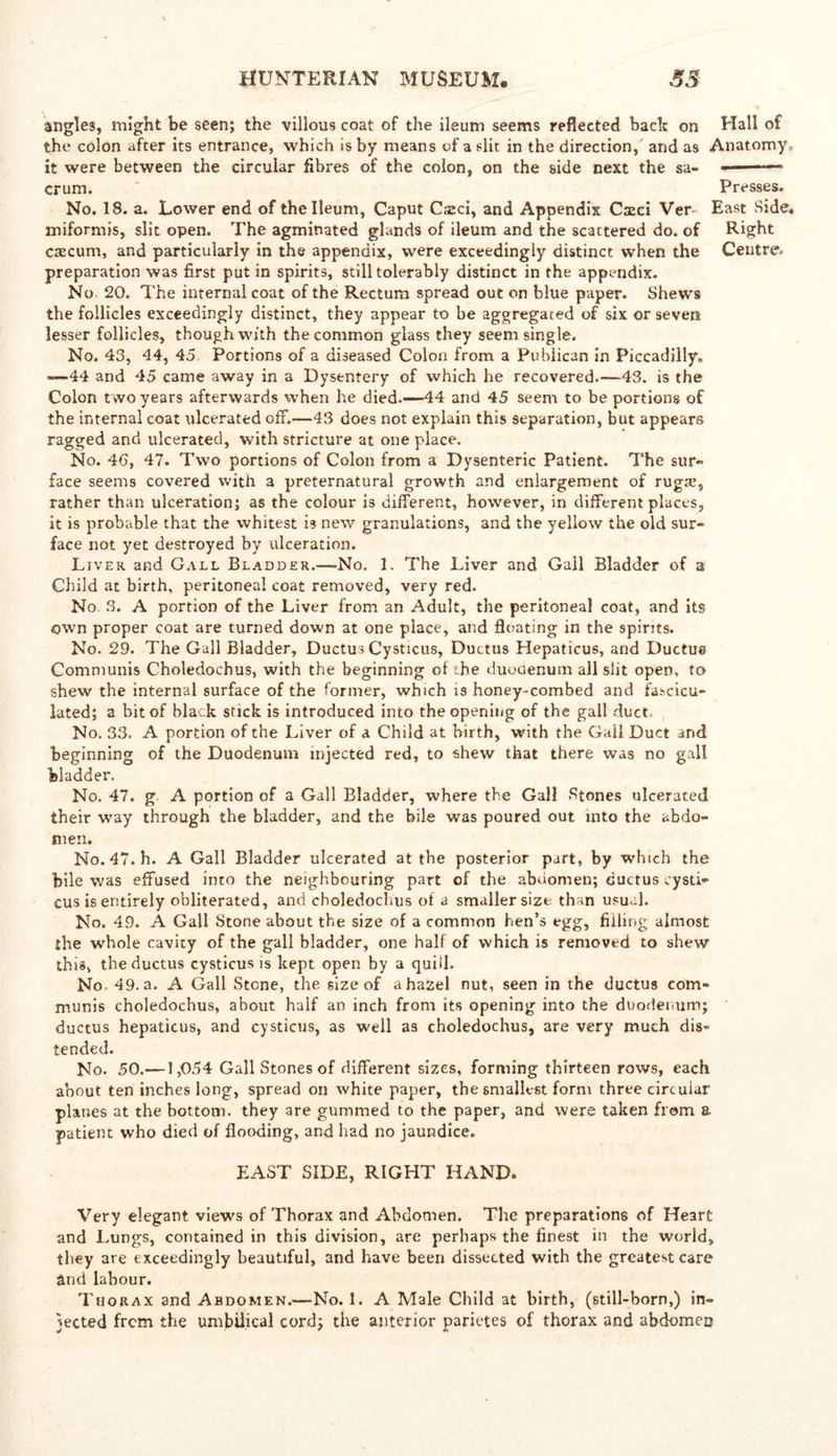 angles, might be seen; the villous coat of the ileum seems reflected bach on Hall of the colon after its entrance, which is by means of a slit in the direction, and as Anatomy,. it were between the circular fibres of the colon, on the side next the sa- — * crum. Presses. No. 18. a. Lower end of the Ileum, Caput Csci, and Appendix Cseci Ver East Side, miformis, slit open. The agminated glands of ileum and the scattered do. of Right caecum, and particularly in the appendix, were exceedingly distinct when the Centre, preparation was first put in spirits, still tolerably distinct in the appendix. No 20. The internal coat of the Rectum spread out on blue paper. Shews the follicles exceedingly distinct, they appear to he aggregated of six or severs lesser follicles, though with the common glass they seem single. No. 43, 44, 45 Portions of a diseased Colon from a Publican in Piccadilly, —44 and 45 came away in a Dysentery of which he recovered.—43. is the Colon two years afterwards when he died.—44 and 45 seem to be portions of the internal coat ulcerated off.—43 does not explain this separation, but appears ragged and ulcerated, with stricture at one place. No. 46, 47. Two portions of Colon from a Dysenteric Patient. The sur- face seems covered with a preternatural growth and enlargement of rugre, rather than ulceration; as the colour is different, however, in different places, it is probable that the whitest is new granulations, and the yellow the old sur- face not yet destroyed by ulceration. Liver and Gall Bladder.—>No. 1. The Liver and Gall Bladder of a Child at birth, peritoneal coat removed, very red. No. 3. A portion of the Liver from an Adult, the peritoneal coat, and its own proper coat are turned down at one place, and floating in the spirits. No. 29. The Gall Bladder, Ductus Cysticus, Ductus Hepaticus, and Ductue Communis Choledochus, with the beginning of the duodenum all slit open, to shew the internal surface of the former, which is honey-combed and fascicu- lated; a bit of black stick is introduced into the opening of the gall duct. No. 33, A portion of the Liver of a Child at birth, with the Gail Duct and beginning of the Duodenum injected red, to shew that there was no gall bladder. No. 47. g A portion of a Gall Bladder, where the Gall Stones ulcerated their way through the bladder, and the bile was poured out into the abdo- men. No. 47. h. A Gall Bladder ulcerated at the posterior part, by which the bile was effused into the neighbouring part of the abaomen; ductus cysti- cus is entirely obliterated, ami choledochus of a smaller size than usual. No. 49. A Gall Stone about the size of a common hen’s egg, filling almost the whole cavity of the gall bladder, one half of which is removed to shew this, the ductus cysticus is kept open by a quid. No, 49. a. A Gall Stone, the size of a hazel nut, seen in the ductus com- munis choledochus, about half an inch from its opening into the duodenum; ductus hepaticus, and cysticus, as well as choledochus, are very much dis- tended. No. 50.—1,054 Gall Stones of different sizes, forming thirteen rows, each about ten inches long, spread on white paper, the smallest form three circular planes at the bottom, they are gummed to the paper, and were taken from a patient who died of flooding, and had no jaundice. EAST SIDE, RIGHT HAND. Very elegant views of Thorax and Abdomen. The preparations of Heart and Lungs, contained in this division, are perhaps the finest in the world, they are exceedingly beautiful, and have been dissected with the greatest care and labour. Thorax and Abdomen.—No. 1. A Male Child at birth, (still-born,) in- jected frem the umbilical cord; the anterior parietes of thorax and abdomen