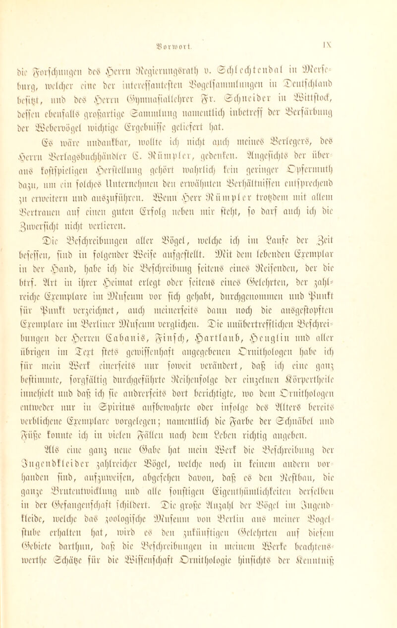 SJovwovt. I\ Pie ^or[cf)itiiflcn beS Jpcvvu SiegievnngSvatl) v. ©djlcdjtcnbal in SJfcvfe* bnvg, me Id) er eine bev iiitcvcffoittcftcu ÜSogclfammlnngen in £)entfd)laitb liefet, imb beS pevvn (Bpmitnfialleljvev $r. 0djiteiber iu SBittjtotf, bcfl'eu ebenfalls großartige Sammlung namentlidj inbetreff bev SJcvfärbuitg bev Sebe wöget nridjtigc ©vgebuiffe geliefert l)at. GW nuive itnbaitfbav, mollte icf) nidjt and) meines ÜBcvlegevS, beb pevvn 35evIagSbnd;Ijänbtcv (S. 9i ii mp l ev, gebeuten. tßngefidjtS bev über anb foftfpicligcn bpcvftellnng geljövt tvafjvlid) fein gevingcv Opfermut!) bayt, um ein foldjeS Uittcvnrlpnen ben evlviiljnteii Ü$evf)ältniffeu entfpvedjenb \\\ erweitern mtb aiiSjnfiifjvcn. SBeitit .Sperr diiimplev tvot^bcni mit allem 5>rvtvaitcit auf einen guten (Svfolg neben miv fteljt, fo bavf ancf) idj bte gnvevfidjt nidjt uevtieven. 2)ie 33cfcf)vcibitngcit otfev dSögel, wcldjc id) int Saufe bev ,ol'd befeffen, finb in fotgenbev die ei je anfgcftcllt. 5D?it bem lebenben (Spcmplav in bev .spanb, fjabe id) bie 35efcf)vcibnng feitenS eines 9teifcnben, bev bie btvf. 9(vt in ifjver bpeimat evlegt ober feitenS eines (Belcfjvtcn, bev }al)l* veidje (ipentplavc im Dtnfcitin oov fiel) gehabt, bnvdjgeitommen nnb ‘fennft fiiv sßitnft veqeidjtiet, and) nteinevfeitS bann itod) bie aitSgeftopffen (i’pcmplare im ^Berliner SDtnfcnm verglichen. S)ie imübcvtveffticf)eit S3cfdjvei Innigen bev .Sperren (SabaniS, $infdj, .Spavtlanb, bpeitgliit nnb aller übrigen int STept ftetS geiviffenfjaft angegebenen Ornitljologcn ljabe id) fiiv mein 2Bcvf cincvfcitS ititv fomeit vevfinbevt, baß id) eine galt} beftintmtc, fovgfältig bnvdjgefiifjvtc 9icif)enfolgc bev einzelnen ^övpevtljeile innctjielt nnb baß id) fic anbvcvfeitS bovt bevicljtigtc, mo bem Ovnttljologen entmeber mir in 0pivitnS anfbemafjvte ober infolge bcS StltevS bereits Vevblidjene Gr;vcmplavc Vorgelegen; nantentlid) bie iyavbe bev 0d)itdbcl nnb 7yüf?c fonittc id) in vielen fallen ltad) bem Selten richtig angeben. 511S eine ganj neue (Babe Ijat mein dÖcvf bie d3efd)veibnitg bev Sngenbfteibev }afjlvcidjcv iBögel, ivcldje nod) in feinem aitbcvn vor fjaitbcit finb, anfjnwcifcn, abgcfcljcn bavoit, baß eS ben Bteftban, bie gan^c 33vittentivid'lnng nnb alle fonftigen (äigcntljiimlidjfeiten bcvfelben in bev (Bcfaitgenfdjafl fcfjilbcvt. £ic große 5(n;al)l bev SBögel int ongenb fleibe, mcldje baS ^oologifdje Dcitfenin von Berlin ans meiner SBogel ftnbc cvljaltcit fjat, lvivb eS ben }itfnitftigcn (Belehrten auf biefent (Bebiete bavtfjnn, baff bie SBefdjreibnngen in meinem dßevfe bcadjtenS* wertlje 3d)ät3e fiiv bie SBiffenfdjaft Ornithologie IjinfidjtS bev H'enntniß