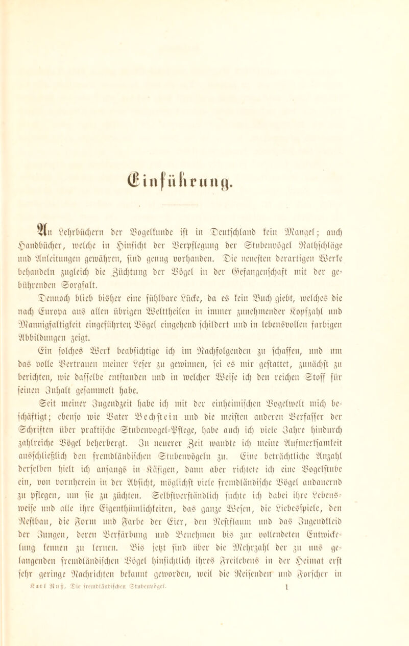 |(n Vc()vbüc[)evn bcr 9$ogelfunbe ift in £)eutfd)lanb fein Mangel; aud) £uuibbiid)cr, meldje in £)iufid)t bcr 93erpfleguttg bcr Stnbeimögel 9tatl)fd)läge nnb Sfnicitungett gewähren, finb genug oorpattben. T)ie neneften berarfigett SBerfe bebanbcln jngfeid) bie 3üd)tung ber 93ögel in ber C^efangenfdjaft mit bcr ge* bitprcitben Sorgfalt. Teitnod) blieb bisher eine fühlbare Vinte, ba cs fein $Bud) giebt, meid)cs bie nad) Guropa an§ allen übrigen SMttpeilen in immer juneptneuber Mopf3apl nnb iVaunigfaltigfeit eingcfüprtcu 9?ögcl cittgepeub fepilbert nnb in tebenSüollcn farbigen Slbbilbitngcn geigt. Gin folcfjeö SSerf beabfieptige id) im üftadjfofgenbcn 31t fefjaffett, nnb um baS nolfc Vertrauen meiner 5?efcr 31t gemimten, fei e§ mir geftattet, 3unäd)ft 31t beridjtcn, mic baffetbe entftanben nnb in mcldjer Sied je id) ben reichen Stoff für feinen 3upalt gefamutelt f)abe. Seit meiner 3ugcnb3eit fjabc id) mit ber eiitpeimifcpcn 93ogclmelt mid) be fd)äftigt; ebenfo mic SSater 93cd) ft ein nnb bie meiften attberen 33erfaffer ber Sd)riften über prattifepe Stnbcmicgct^flcgc, t)abe and) id) riete 3apre binbnrd) 3al)treid)c Seögel beherbergt. 3it neuerer 3cit manbte id) meine Slufmerffamfeit ausfdjliefflid) beit frcmbläitbifcpen Stubentmgelu 311. Gine betröd)ttid)e Slngapl berfclbcu hielt id) anfangs in Aläfigett, bann aber richtete id) eine 93ogelftitbe ein, non oornpereiu in ber x’tbfidjf, möglidjft niete frembtänbifdje 9?ögel anbauernb 31t pflegen, um fie 31t südjteu. Selbftoerftänblid) fitdjte id) babei ihre VcbcnS weife tmb alle ipre Gigeutpümlid)feitcu, baS gait3e Siu’fcn, bie ÖiebcSfpiele, ben Uteftbait, bie ftontt nnb Partie ber Gier, beit Vieftflaum nnb baS Cutgeubtleib bcr CUtttgcu, bereit Verfärbung nnb 93enel)iuen bis 3m- ootlenbeteu Gutmiefe' litng feunett 31t lernen. S3is jept finb über bie VJicprgapl ber 31t ttttS ge- langenbett frcmblänbifdjeit Siegel l)infid)tlid) ipreS AreilebenS in ber ,'neimat erft feffr geringe 31 a cf) r i eit fett bclannt geworben, weil bie 9?eifeuben nnb Aorjcpcr in Äart 3tufj, Xic fvemMäiiHfilteii £tubenui>>)cf. 1