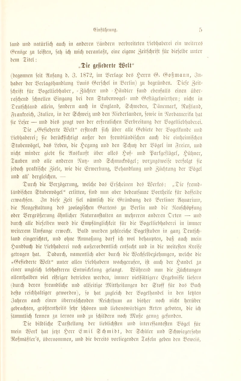 (Sinfüljnmfl. lanb uitb natürlich aucf) iit anbcren Läitbcnt ocrbvcitcteii Liebhaberei ein mciteveö (genüge 511 leiftcn, faß id) mich ocranlaßt, eine eigene 3citfd)rift für bicfelbc unter bent üitcl: „Xtc gefieberte 2BcU (begonnen feit Anfang b. 3. 1872, im Verlage beg .spcrrit 6'. (Mof?manu, 3n* habet- ber 3SerIag§()aub(uug Lottig Gcrfchcl in Berlin) 31t bcgriiubcn. riefe 3cit- fdjrift für Vogelliebhabei', =3itchtcl' itttb ■fpättbler faub ebenfalls einen über- rafdicnb fdjueflen (Singaug bei ben StubciniogeU unb ®cflüge(wirtl)cit; nid)t iit rcutfdilanb allein, fonberu and) in ßnglattb, Schweben, Dütteinarf, SHu^lanb, granfreid), 3talicu, in ber Schweis itttb ben 3iiebcrlanbcn, foioic in Oiorbatucrifa hat fic Lefer — unb bieg 3cngt non ber erfreulichen Verbreitung ber Vogelliebhaberci. Oie „Gefieberte Seit erftreeft fiel) über alle Gebiete ber Vogelftttibe uitb Liebhaberei; fic bcriicffidjtigt außer beit freniblänbifdjcn and; bic ciuheiiuifdjeu Stubcttoögel, bag Leben, bic Regung unb ben Sdfnfj ber Vögel int freien, unb nicht tnittber giebt fic 5(itSlmtft über alles £)of= uitb ^arfgeflitgcl, Hübner, rauben uitb alle aubcrcit 9iutj* itttb Sdjutucfoögcl; uoi'ßitgSmcifc nerfolgt fie jebod) praftifdjc 3iclc, wie bic Srwcvbung, Vef)aub(ung itttb 3itd)tititg ber Vögel unb alt’ begleichen. — jDurd) bie Vcrsögcnittg, wcldjc bag (ürfdiciucit beg 33 er leg; „Tie fretttb* ldttbifd)cu Stubcimögcl erlitten, fittb nun aber bebentfame Vortheile für baffclbc crwari)fett. 3n biefc 3c>t fiel nämlich bic Grüuöitng beS Verliucr Slqttariitin, bic Lieugeftaltuug bcS 3ootogifd)eu Gartcng 311 Vcrliu unb bic 'Jccitfdjöpfitug ober Vergrößerung ähnlicher Siaturanftalteu au mehreren anbcren Orten — itttb burd) alle bicfclbett warb bic Cnnpfäuglidffcit für bie V0gc11 ieb 1)abcrei in immer weiterem Umfange ermeeft. Valb mürben sahireiche Vogelftubcu in gatts Ociitfdi (attb eingerichtet, itttb ohne Slnutaßuug barf ich wo! behaupten, baß and) mein .Oanbbttd) bic Liebhaberei noch außerorbentlid) entfacht itttb iit bie wciteftcu Greife getragen hat. Oabttrd), uautentlid) aber burd) bie 3.0ed)felbe3ie 1) 1111ge11, welche bie »Gefieberte Seit unter allen Liebhabern madfgcntfcu, ift and) ber ipattbcl 311 einer ungleich lebhafteren (Sntwufclung gelangt. Säf)rcttb tunt bie 3üchtm,9eit allenthalben oict eifriger betrieben werben, immer melfältigcrc (Srgebttiffe liefern (burd) bereit fremtblid)c uitb allfeitigc 3)?ittheilungcn ber Stoff für bag Vttd) befto reichhaltiger geworben), fo hat suglcid) ber Vogclhattbcl tu beit letjteu 3al)rcu auch einen iibcrrafcheitbett Veid)tl)itnt an bisher noch nicht herüber gebrad)ten, größteutheilS fcf)r fd)öneit itttb (iebettSnnirbigett Wirten geboten, bie id) fäuimtlid) fettttett 31t lernen unb 31t fd)ilbcrtt noch üDittßc genug gcfitnbcit. Oie bi(blid)c Oarftellung ber lieblid)fteu unb intereffauteften Vögel für ttteitt Scrf hat jept .'öerr (5111 i 1 2 d) nt i b t, ber Schüler uitb Sd)Wicgerfol)tt ^Hoßntäßlcr’S, überitoiitiueit, uitb bie bereits iwrlicgcubcit Xafcltt geben beit Verneig,