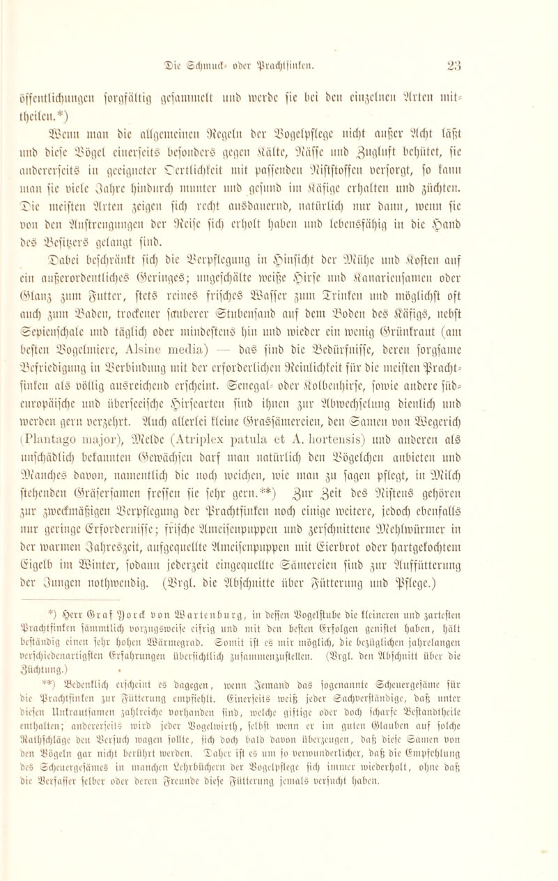 ®ic Sd)iuuct= ober l|kad)tfinfen. 2:5 öffctttlidjmigcu joirtfättig gcjammclt unb werbe fic bei beti einzelnen Slrtcit mit* tljcilen.*) SBcttit man bie allgemeinen Siegeln ber Vogelpflcgc uid)t auf;cv Sldjt teifjt nnb biefe Vögel citicrjeitS bcjoitbcrS gegen Malte, Siäjfc nnb 3ugluft behütet, fic anbcrcrjcitS in geeigneter Ccrtlidifcit mit paffenbcit Oiiftftoffcn oerjorgt, jo fantt man jic oiclc Oaljrc fjiuburd) munter nnb gcjitnb im Mäfige erhalten nnb giidjtcit. Tic meijten Wirten geigen fiel) rcd)t attSbaueritb, nati'trüd) nur bamt, wenn jic non beit 'üliiftrciigimgen ber Steife jid) crljolt Ijaben nnb lebensfähig in bie löanb bcS VcjipcrS gelangt finb. Tab ei bcjcbränl't jid) bie Verpflegung in b>iiijid)t ber SOtitljc nnb Mojtcn auf ein aitjserorbcntlid)cS (Geringes; nngejdjaltc weiße ,*pirje nnb Maitaricnjanten ober ®lan3 jum gntter, ftetS reines frijdjcS Saffer gum Trinfen nnb möglidjft oft and) gum Vabett, troctener jmiberer Stitliciijattb auf bem Vobett bcS MafigS, nebft Scpicnjdjalc nnb täglid) ober minbcftcitS t)in nnb wieber ein wenig ©rünfraut (am beften Vogclittierc, Alsine media) — baS finb bie Vcbitrfitiffe, bereit forgjamc Vefricbigmtg in Verbiitbitttg mit ber erforberlicljen Sieinlidjfeit für bie mciften fpradjt* fiitfcn als wollig auSreid)citb crfd)eint. Senegal ober MolbcitI)irje, jowie aitberc fiib* europäijdjc nnb übcrjccijdie ipirfearteu finb ilpten jitr 9lbwecf)jclung bienlid) nnb werben gern ocrgcl)rt. 2(nd) allerlei tlcine ©raSfämerciett, beit Samen 001t Segerid) (Plantago major), SDtelbc (Atriplex patula et A. hortensis) nnb anbcrcit als nnjd)äblid) bcfaimten ©emädfjeit barf man natürlid) beit Vögeldjeit aitbictcit nnb SOiaitdje® baöoit, namentlich bie itod) weid)cit, wie man 31t jagen pflegt, in Sftildj ftetjenbett ©räjerjanten frcffcit fie jeljr gern.**) 3nr 3c't bcS Stiften® gehören 3ttr jwccfntäf,igen Verpflegung ber ''ßradjtfinfcn ttod) einige weitere, jcbocl) ebenfalls mtr geringe (ürrforberniffc; frijefje Slmeijcnpttppett nnb 3erjcf)ttittene SJicl)lwitrntcr iit ber warmen OahreSgeit, aufgcqncllte Slmeijenpnppett mit ©ierbrot ober l)artgefod)tem Crigclb im Sinter, jobautt jcberscit eiitgcquclltc Sämereien finb 3111- Stuffütterung ber Onttgeti nothweitbig. (Vrgt. bie Slbfcfjuittc über Fütterung nnb pflege.) *) §etr ©raf SJ)0rcf non SEßartenburg, in beffen Sogeljtube bie Heineren unb jarteften tßrochtfinfen jämmtüd) uorjugSroeife eifrig unb mit ben beften Erfolgen geniftet haben, hält beftänbig einen fe()r haben SBärmegrab. Somit ift c§ mir mög(id), bie bejüglidjen jahrelangen ocrfdjiebenartigften Erfahrungen iibcrfidjtlid; 5ufammcn5uftcllcn. (3Srgl. ben Slbjdjnitt über bie 3üd)tung.) . **) Sßebenflid) erfdjeiut es bagegen, wenn jjcmanb ba§ fogenannte Sdjcuergefäme für bie 5ßrad)tfin!cn zur Fütterung empfiehlt. EinerfeitS weiß jeber Sadjoerftäubige, bafj unter biefen Untrautfamen jahlreidje borhanben finb, welche giftige ober bod) fdjarfe Seftanbtheile enthalten; anbcrerfeilS wirb jeber Sogelroirtb, jelbft wenn er im guten ©tauben auf foldje Dtathfdjläge ben Serjudj wagen folltc, fich bod; halb baoon überzeugen, bafj biefe Sauten non ben Sögeln gar nidjt berührt werben. Saljcr ift cs um jo tterwunberlieher, bafj bie Empfehlung bc§ SdjcuergcfümeS in mandjen ficbvbüebern ber Sogclpflege fiel; immer wieberholt, ohne baf; bie Serfaffer fetber ober bereit fjreunbe biefe fjütterung jemals oerfudjt haben.