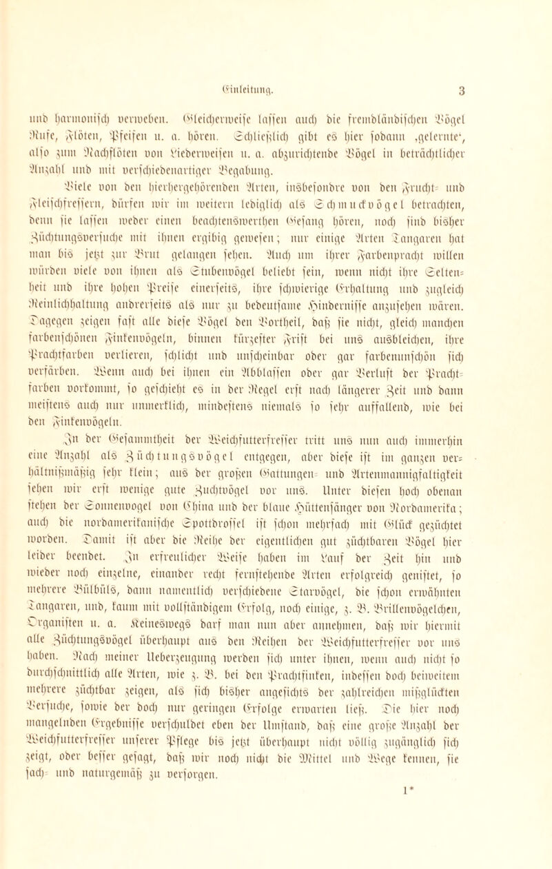 imb harntonifd) oermeben. (ijleidjcrmeife laffen aud) bie freinblättbifchcn 2'ögel iHufe, A-lötcn, ^pfeifen u. n. Innen. 0d)lief?lirf) gibt eS Ijier fobcinn .gelernte4, alfo >um 9tad)floten uoit Viebevtueijen u. a. abguridjtenbe 2>ögel in beträdjtlidfer 2lngal)( unb mit oerfdjiebenartiger Begabung. 2'ielc non ben hicvlievgeliörcnben Slrten, inSbefoitbre non beit ,yrud)U 1111b isleifd)fref|evn, bnrfett mir im meitern lebiglid) als 3 d) m u cf n ö g e l betradjten, beim fie laffen meber einen bead)tenSinertt)en biefang Ijöven, nod) fiub bisher üd)111ngönerfnd)e mit ilmen evgibig gemefeit; nur einige Wirten -laiigareu hat man bio jetgt gur 23rut gelangen feilen, 21 ud) um iljrev Farbenpracht roillen mürben niele non ihnen als Stubeitnögel beliebt fein, tueitn nidjt iljre @elten= beit unb i£jre Ijoljen greife einerfeitS, ihre fcljinierige (h'baltung unb gugleid) di'einlichhaltnng anbrerfeitS als nur gu bebeutfame .ftinberniffe angufel)en mären. ITagegeii geigen faft alle biefe 2>ögel ben 2'Ortheil, baf? fie iticbt, gleid) manchen farbcnfd)5nen fyinfennögeln, binnen fürgefter fyrift bei unS auSbleichen, ihre praditfarben uerlieren, fdjlidit unb uufdjeinbar ober gar farbenimfdjön fid) uerfärben. itfettn and) bei ilmen ein 2lbblaffen ober gar 2'erluft ber pracht färben nortommt, fo gefdiiebt es in ber fftegel erft nadj längerer ^eit unb bann meiftenS and) nur nnmerfliri), minbeftens niemals fo feljr anffallenb, mie bei beit A-infennögeln. 3n ber (^efammtljeit ber 3Li>eicf)futterfreffer tritt uns nun and) immerhin eine 3lngal)l als ^üc^tungSoögel entgegen, aber biefe ift im gangen ner= Ijältitifjinäfjig fel)r flein; aus ber großen Wattungeiu unb Slrtenmannigfaltigfeit felien mir erft raenige gute ^udmmgel oor itnS. Unter biefen bod) obenan ftelien ber rouucimogel non 0~l)ina unb ber blaue .'ruittenfänger uou 3iorbamerita; and) bie norbanterifanifcf;e 0pottbroffel ift fd)on ineljrfad) mit (Mlücf gegürtet morben. 3amit ift aber bie Weihe ber eigeittlicljen gut giidjtbaren 2'ögel hier leiber beenbet. 3n erfreulicher 2i>eife haben im Vauf ber >geit ^in unb mieber nod) einzelne, eiitanber red)t fernftehenbe Wirten erfolgreid) geniftet, fo mehrere 2uilbülS, bann nameutlid) uerfchiebene -3taioögel, bie fdjoit ermähnten •iangaren, unb, faum mit uollftäubigem Erfolg, nod) einige, g. 23. 23riUeimögelcf)en, Lrganiften u. a. ÄeineSmegS barf man nun aber auiteljnien, bafg mir hiermit alle ^iichtungsuögel überhaupt auS ben Weihen ber 2Beid)futterfreffer uor tutS haben. Wad) meiner Uebergeugung merben fiel) unter ihnen, meint auch nicht fo burd)fd)nittlid) alle 2lrten, mie g. 23. bei ben 'j>rad)tfinfeu, inbeffeit bod) beimeitem mehrere güdjtbar geigen, als fid) bisher aitgefiditS ber gahlreidjen mifjglücften dörfliche, fomie ber bod) nur geringen (infolge ermarten lief?. 3ie hier nod) mangelnben (‘ergebmffe oerfchulbet eben ber llmftanb, baf? eine grof?e 2lngahl ber 2beid)futterfreffer nuferer pflege bis jept überhaupt nicht völlig gitgäuglich fid) geigt, ober beffer gefagt, baf? mir nod) nidjt bie Wittel unb 2soege t'enneu, fie fad) unb naturgemäß gu oerforgen. l