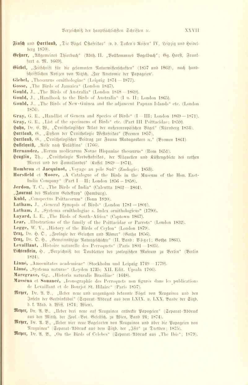 Jvinfd) uitb ftnvtlaufi, „Tic Bögel CftafrifaS (o. b. Xerfcu'S IKeijcn IV, ßeippg unb §eibcb berg 1870). ©cfencr, „Allgemeines Tlpcrbud) (2lbt(). II. „BoIlfommneS Bogclbud); 05g. .frorft, ftranl furt a. Bf. 1060). ®ic6cl, „3cttfd;rift für bic gelammten Dlaiunuiijenfdjaftcn (1857 unb 1862), uad) l)anb= jcl)riftltd)en Botten tum BUpd), ,3itr 2luatomie ber Papageien1. Giebel, „Thesaurus ornithologiae“ (Leipzig 1S74 1877). Gosse, „Tire Birds cd' Jamaica“ (London 1847). Gould, .T.. ..The Birds of Australia“ (London 1848 -1869). Gonld, J., ..Handbook to tlie Birds of Australia“ (I u. II; London 1865). Gonld, J.. „The Birds of New-Guinea and the adjancent Papuan Islands“ etc. (London 1876). Gray, G. R.. „Handlist of Genera and Species of Birds“ (I III; London 1869 —1871). Gray, G. R., „List of the specimens of Birds“ etc. (Part 111 Psittacidae; 1850). •£>nl)n, Pr. 6. 21L, „■Ornitfjologifdjcr 2ltla§ ber nu|?ercitropäi|d)cn Bögel (SJ7iirnberg 1884). £>nrtlnufi, 65., „Sijftom ber Ornithologie 9.ßcftafrifaS (Bremen 1857). ■Oavtlanb, 63., „Cruitljologifdjcr Beitrag ,;uv Jauna Blabagasfars :c. (''Bremen 1861) §affclguift, „ilfeife und) Baläftina'1 (1766). Hernnndez, „Rerum medicarum Novae Hispaniae thesaurus“ (Rom 1651). §cuglin, TI)., „Ornithologie OtorboftafrifnS, ber Otilqneflen unb flüftengebicte be4 rotten DJleered unb be§ ©omallanbcS (Äaffet 1869 —1874). Hombrou et Jacquiuot, „Voyage au pole Sud“ (Zoologie; 1853). Horsfield et Moore, .. A Catalogue of the Birds in the Museum of the Hon. East- India Company“ (Part I 11; London 1856 — 1858). Jerdon, T. C.. „The Birds of India“ (Calcutta 1862 —1864). „Journal be§ Bfufeum ©obeffrop (Hamburg). Knlil, „Conspectus Psittacorum“ (Bonn 1820). Lalliain, J.. „General Synopsis of Birds“ (London 1781 —1801). Lathain, J., „Systema ornithologiae s. Index ornithologicus“ (1790). Layard, L. E.. „The Birds of South-Africa“ (Captown 1867). Lear, „Illustrations of the family of the Psittacidae or Parrots“ (London 1832). Legge, \\. V., „History of the Birds of Ceylon“ (London 1879). llcnj, I)r. y. D., „Zoologie ber ©riedjen unb 9fömer (©otlja 1856). ycitj, Pr. C. y., „©emeinnütjige '•Jfntnrge|d)id)te (II. Bonb: 33ögel; ©otl)n 1861). Levaillaut, „Histoire naturelle des Perroquets“ (Paris 1801 1805). 3i(f)tcnftcin, .fr, „Berjcidpiif; ber Toubletten be§ joologiidfen Blufcum ,pi Berlin (Berlin 1824). Linne, „Amoenitates academicae“ (Stockholm und Leipzig 1749 1770). Liane, „Systema naturac“ (Leyden 1735; XII. Edit. Upsala 1766). Marcgrave, Gg., „llistoria naturalis Brasiliae“ (1648). Massena et Souauce, „Iconographie des Perroquets non figures dans les publicatiuns de Levaillaut et de Bourjot St. Hilaire“ (Paris 1857). ®lcl)er, I)r. 21. B., „lieber neue unb ungenügenb befonnte Bügel Hon Neuguinea unb beti Sfnfeln ber ©ecluinfsbai (Separat = 2(bbrucf aus bem LXIX. u. LXX. Banbe ber Sil;b. b. f. 21 fab. b. SBiff. 1874; Üßien). DJlcijcr, Pr. 21. B., „lieber brei neue auf Neuguinea entbccfte Papageien (©eparat = 2lbbrucf aus ben Bfittl). ber .3ooI. = Bot. ©efellfd). ;,u 2öicn, Banb 24; 1874). ®lcper, Pr. 21. B., „lieber oier neue Bogelartcn oon Neuguinea unb über bie ißapageien bau Neuguinea (Separat;2lbbrucf aus bem Siljb. ber „Afid p: TreSben; 1875). ÜJleljcr, Pr. 21. B., „On the Birds of Celebes“ (Scparat = 2lbbrucf aus „The Ibis“; 1879).