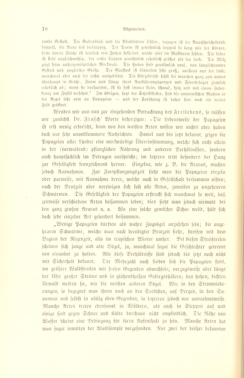 vunbc ©i-fialt. ®ie ©aflenblafe unb bie Stinbbärme fehlen, bogegen ift bie 3kud)fpeid)clbriifc bnppclt, bie 'Jiiere tief bieilappig. ©er ©orni ifi getuöpttlicf) hoppelt jo lang roic ber ftövpcr, tciuc innere ftlddje ift beutlid) mit Sotten betleibet, mcldjc aber im Sßaftbarm fehlen, ©te Set>cv ift ftet§ ungleidjmäjjin, ber redjtc Sappen geioöfjnlid) crljcblid) größer als ber linfe. ©ie füfilj jeigt feine außcrgewöpnlidjen fOferfntale. ©ie £>obeu finb gemöljnlid) otrnl, non länglidjrnnber ©eftnlt unb ungleidjcr ©röße. ©er ©ierftoef ift bisweilen jeljr groß, meiftenS nur ber linfe, manchmal aber and) ber rechte auSgebilbet. ©ie 'Mrjelbriife feljlt bei mandjen ganj unb änbert überhaupt in ©röße, fyornt unb Sänge iljrcS 3lu§füfjrung§gange§ unb geberbefatje§ jienilid) crljeblid) ab; menn fie »ortjanben, ift fie faft immer flein, fdjinal, fpitj unb mit einem fjeber= frans am SU'U’l berfeßen. 3m übrigen, jagt ber Sdjriftftclter, finb bie anatomijdjen TOujeen in ber SRegcl feßr arm an Papageien — unb ber g-orfdjung ift baßer ßier nod) ein meitc§ jyelb geöffnet. Seitbcu mir uns mm gur ciugepenben 33etrad)tung beS fyr ei leben?', fo müffen mir gmüidift I)r. $i uf d)' Sorte bepergigeu: „Tic tfebenSroeifc ber Papageien ift erft mettig erforfd)t, beim non ben ineiften 3lrten miffen mir nidjtS ober paben bod) mir feljr mmoUfonmicnc jJlacßridjten. Sooiel uns bis jept befmmt, geigen bie Papageien alter Sauber eine merfmürbige Übereinftimmung, mcldje fid) nid)t allein in ber (oonrattenb) pflanglidjen Statjrimg unb anberen 33erßältniffeu, fonbern and) t)auptfäd)tid) im betragen auSfprid)t; im lepteru tritt befoitberS ber tpang gur ©efclligfeit fcmtgckpncub pernor. Singelue, mie g. 33. bie 3lraraS, madfcu jebod) 3(uSnaßuten. 3ur SortpflangungSgeit fiept man bie Papageien cingetn ober parmcife, mit 3luSnapme ber er, meldje and) in ©efettfdjaft beifammen niften; nad) ber 33rutgeit aber ocreinigen fid) faft alle 3lrten, gmociten gu ungepeuren Sdjmärmcn. Tie ©cfclligfcit ber Papageien erftredt fid) mandjmal fo incit, baff geitmeife oerfd)iebene 3lrten beifammen leben; bieS fiept man jebod) niemals bei ben gang großen SlraraS n. a. So eine fotepe gcmijdjtc Sdjar meift, l)iilt fid) bod) jebc ciugelnc 3lrt gefonbert beifammen. „Wenige Papageien biirften als mal)re ^ugoögcl angnfepen fein; bie ltngc penren Sdpnärme, metdjc man nad) beenbigter 33rutgeit fiept, ftreifeu mit bem beginn ber Diegengcit, atfo im tropifepeu Sinter nmper. 33ei biefen (Streifereien fd)cinen fid) junge uttb alte 33ögel, ja, mancpmal fogar bie ©efd)lcd)ter getrennt uon einanber gu palten. 3111c biefe 33erpnltuiffc finb jebod) bis jept nod) nid)t mit Sidjcrpcit befaunt. Ter Ti'cprgapl nad) fiuben fid) bie Papageien ftetS, mo größere Salb ft red eit mit freien ©cgeubeu abmcepfelti, oorgugSmcifc aber längs ber Ufer großer Ströme unb in gliipenbßeißcu ©cbirgStpälern; ben popen, biepten llnoalb nteibeu fie, mie bie meiften anbereu 33öget. Sic in ben Stronmicbe= ruugcu, fo begegnet man ipnen and) an ben Seelüften, auf bergen, in ben Sa Daunen unb felbft in wollig oben ©egenben, in lepteren jebod) nur auSuapmSmcifc. fOfaudjc 3trteu treten ebenfomot in Sälberu, als and) in Steppen auf unb einige finb gegen Sdpicc unb «Stätte burd)anS niept empfiublid). Tie fljäpc non Saffcr fepeiut eine Tcbiiigung für ipren 3lufentpatt gu fein. IDfancpc 3lrtcu pat man fogar inmitten ber Salbfiimpfc oorgefimbeu. Oiur gmei ber biSpcr befauntcu