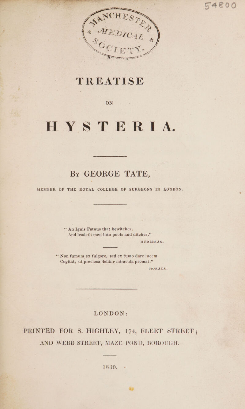 ON HYS TERIA. By GEORGE TATE, MEMBER OF THE ROYAL COLLEGE OF SURGEONS IN LONDON. ‘* An Ignis Fatuus that bewitches, And leadeth men into pools and ditches.” HUDIBRAS. ** Non fumum ex fulgore, sed ex fumo dare lucem Cogitat, ut preciosa dehine miracala promat.”’ HORACE, LONDON: PRINTED FOR S. HIGHLEY, 174, FLEET STREET; AND WEBB STREET, MAZE POND, BOROUGH. 1830.