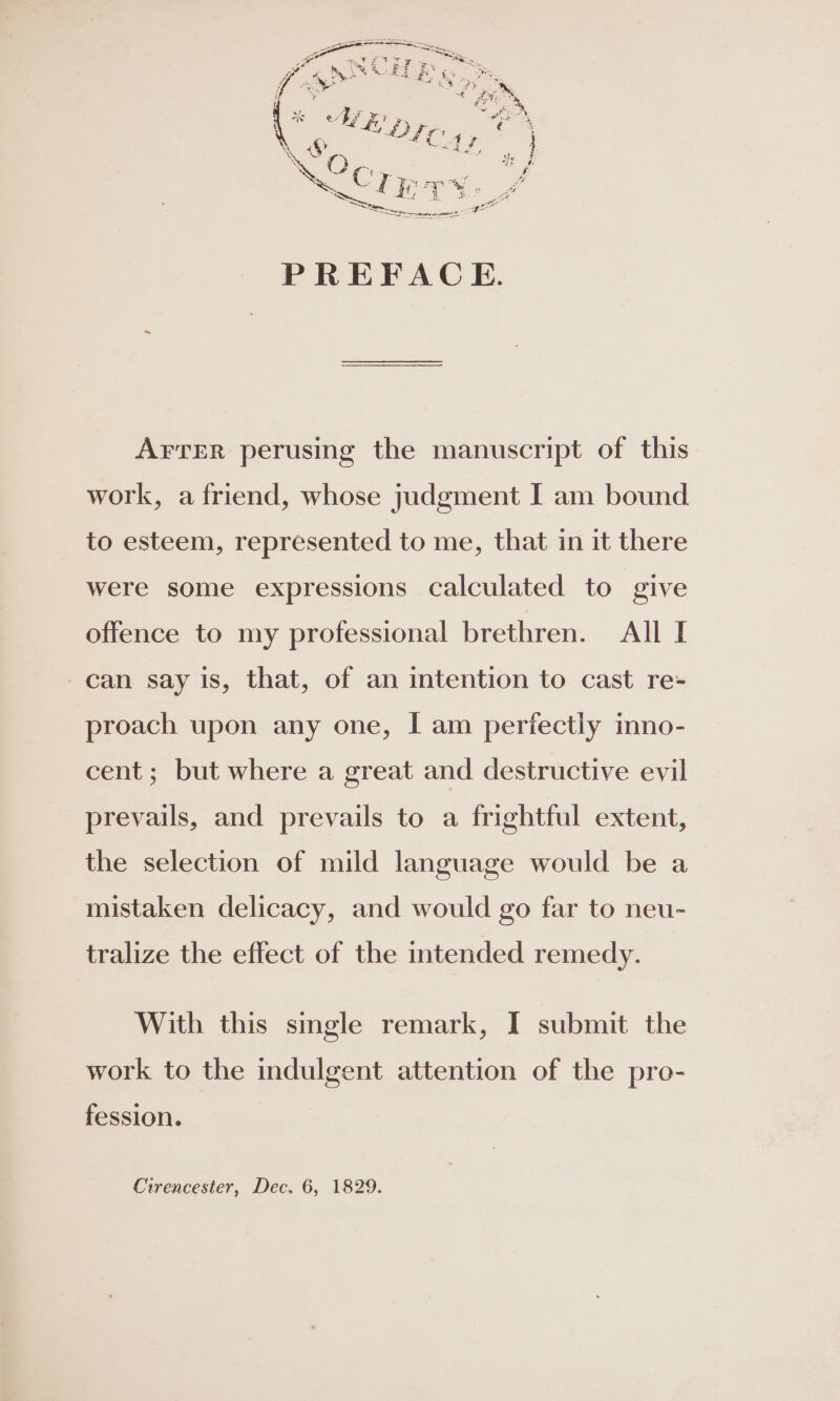 AFTER perusing the manuscript of this work, a friend, whose judgment I am bound to esteem, represented to me, that in it there were some expressions calculated to give offence to my professional brethren. All I can say is, that, of an intention to cast re- proach upon any one, I am periectly mno- cent; but where a great and destructive evil prevails, and prevails to a frightful extent, the selection of mild language would be a mistaken delicacy, and would go far to neu- tralize the effect of the intended remedy. With this smgle remark, I submit the work to the indulgent attention of the pro- fession.
