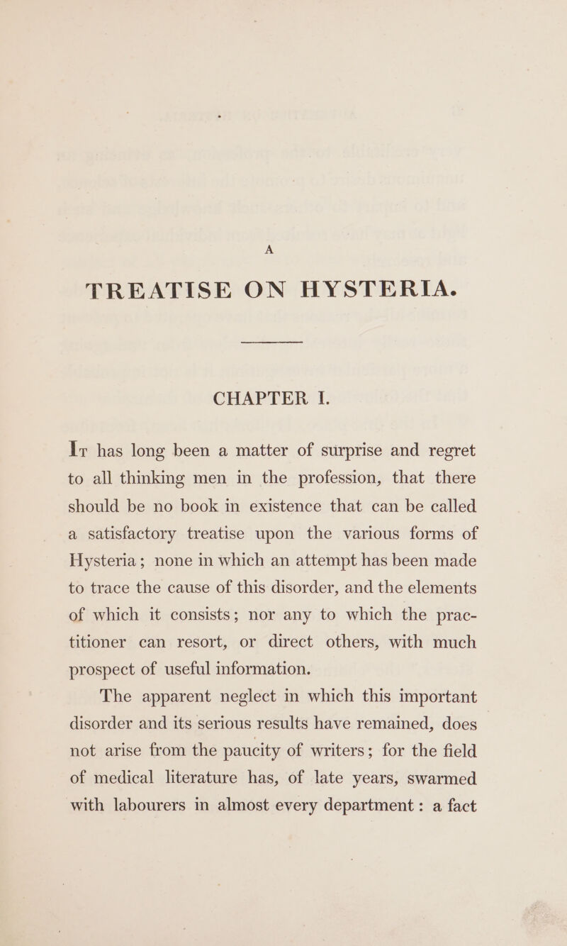 A TREATISE ON HYSTERIA. CHAPTER I. Ir has long been a matter of surprise and regret to all thinkmg men in the profession, that there should be no book in existence that can be called a satisfactory treatise upon the various forms of Hysteria; none in which an attempt has been made to trace the cause of this disorder, and the elements of which it consists; nor any to which the prac- titioner can resort, or direct others, with much prospect of useful information. The apparent neglect in which this important disorder and its serious results have remained, does | not arise from the paucity of writers; for the field of medical literature has, of late years, swarmed with labourers in almost every department : a fact