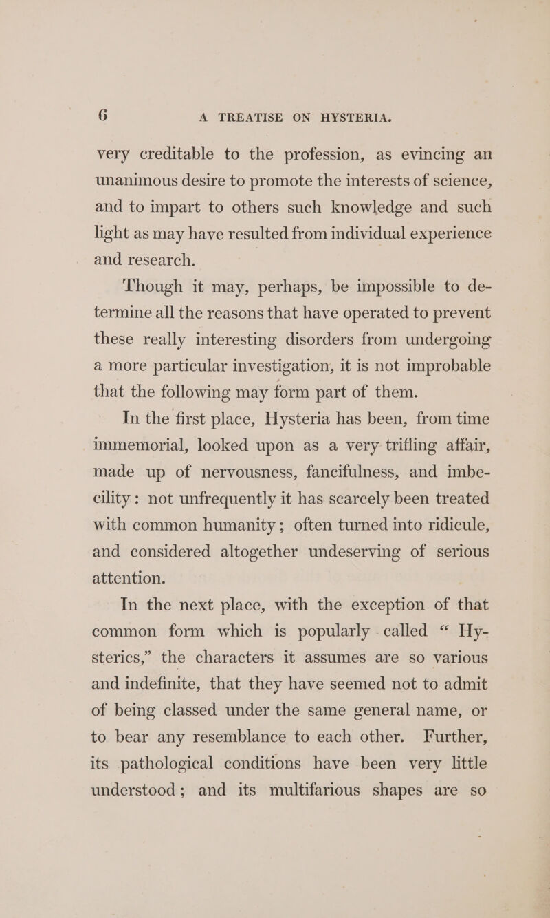 very creditable to the profession, as evincing an unanimous desire to promote the interests of science, and to impart to others such knowledge and such light as may have resulted from individual experience and research. | Though it may, perhaps, be impossible to de- termine all the reasons that have operated to prevent these really interesting disorders from undergoing a more particular investigation, it is not improbable that the following may form part of them. In the first place, Hysteria has been, from time immemorial, looked upon as a very trifling affair, made up of nervousness, fancifulness, and imbe- cility : not unfrequently it has scarcely been treated with common humanity; often turned into ridicule, and considered altogether undeserving of serious attention. In the next place, with the exception of that common form which is popularly called “ Hy- sterics,” the characters it assumes are so various and indefinite, that they have seemed not to admit of being classed under the same general name, or to bear any resemblance to each other. Further, its pathological conditions have been very little understood; and its multifarious shapes are so