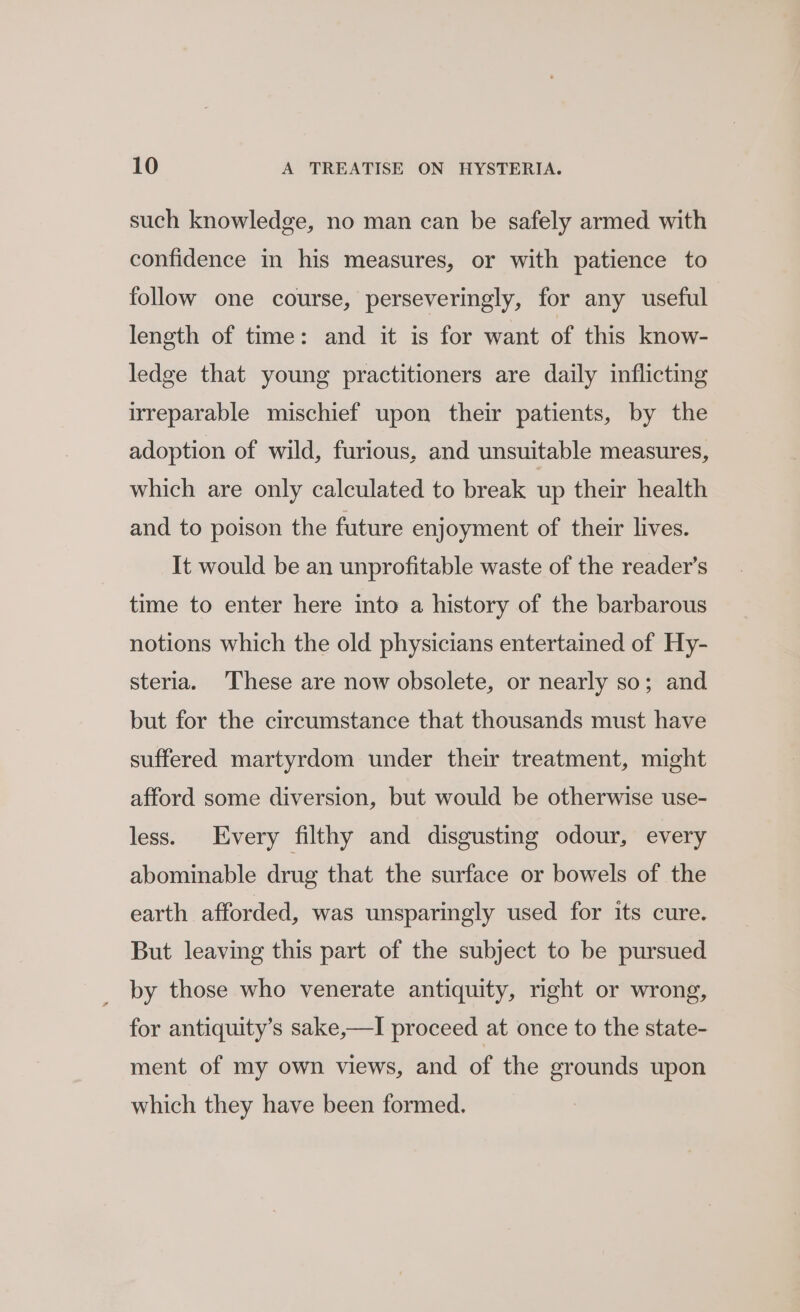 such knowledge, no man can be safely armed with confidence in his measures, or with patience to follow one course, perseveringly, for any useful length of time: and it is for want of this know- ledge that young practitioners are daily inflicting irreparable mischief upon their patients, by the adoption of wild, furious, and unsuitable measures, which are only calculated to break up their health and to poison the future enjoyment of their lives. It would be an unprofitable waste of the reader’s time to enter here into a history of the barbarous notions which the old physicians entertained of Hy- steria. These are now obsolete, or nearly so; and but for the circumstance that thousands must have suffered martyrdom under their treatment, might afford some diversion, but would be otherwise use- less. Every filthy and disgusting odour, every abominable drug that the surface or bowels of the earth afforded, was unsparingly used for its cure. But leaving this part of the subject to be pursued by those who venerate antiquity, right or wrong, for antiquity’s sake,—I proceed at once to the state- ment of my own views, and of the grounds upon which they have been formed.