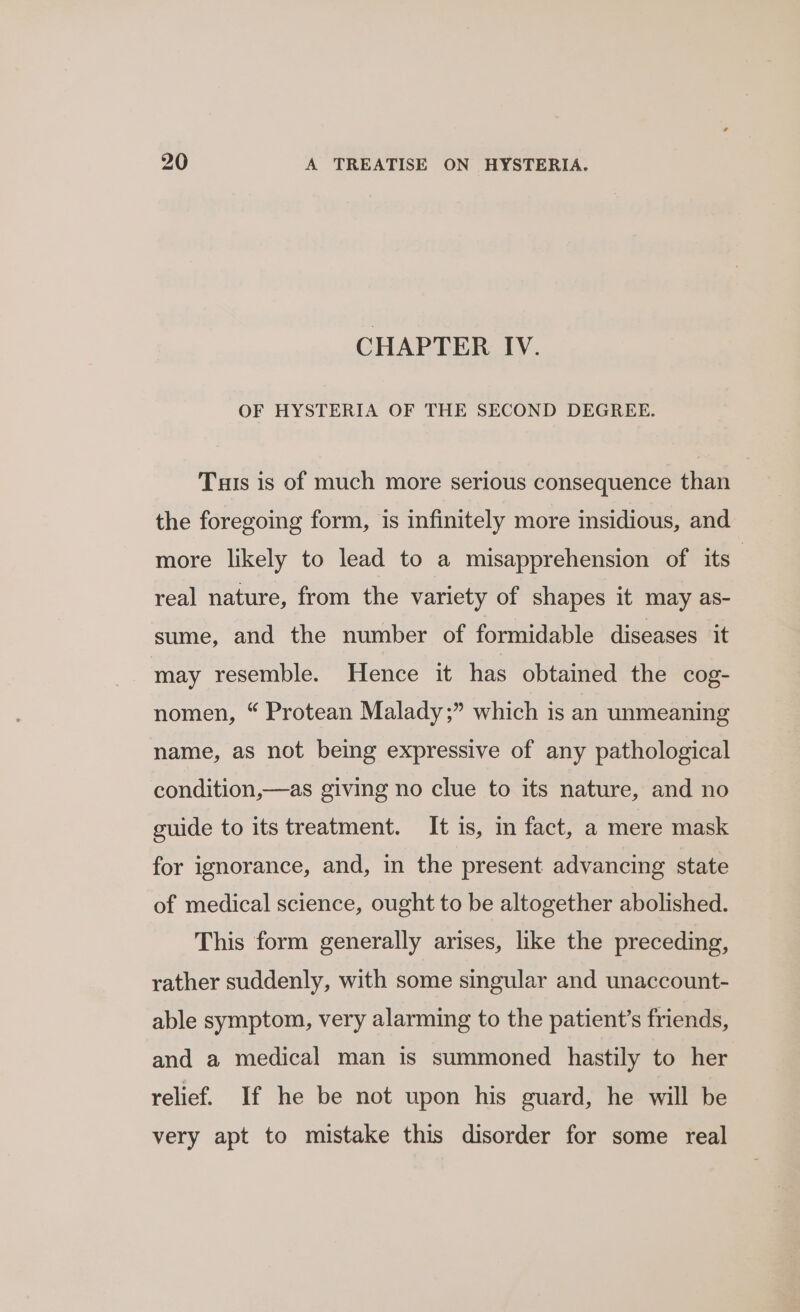 CHAPTER IV. OF HYSTERIA OF THE SECOND DEGREE. Tus is of much more serious consequence than the foregoing form, is infinitely more insidious, and more likely to lead to a misapprehension of its” real nature, from the variety of shapes it may as- sume, and the number of formidable diseases it may resemble. Hence it has obtained the cog- nomen, “ Protean Malady ;” which is an unmeaning name, as not being expressive of any pathological condition,—as giving no clue to its nature, and no guide to its treatment. It is, in fact, a mere mask for ignorance, and, in the present advancing state of medical science, ought to be altogether abolished. This form generally arises, like the preceding, rather suddenly, with some singular and unaccount- able symptom, very alarming to the patient’s friends, and a medical man is summoned hastily to her relief. If he be not upon his guard, he will be very apt to mistake this disorder for some real