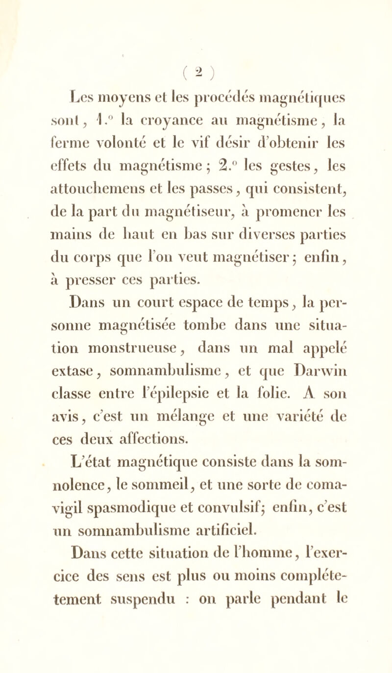 Les moyens et les procédés magnétiques sont, L° la croyance au magnétisme, la ferme volonté et le vif désir d'obtenir les effets du magnétisme; 2.° les gestes, les attouchemens et les passes, qui consistent, de la part du magnétiseur, à promener les mains de liant en bas sur diverses parties du corps que I on veut magnétiser ; enfin, à presser ces parties. Dans un court espace de temps, la per- sonne magnétisée tombe dans une situa- O tion monstrueuse, dans un mal appelé extase, somnambulisme, et que Darwin classe entre l’épilepsie et la folie. A son avis, c’est un mélange et une variété de ces deux affections. L’état magnétique consiste dans la som- nolence, le sommeil, et une sorte de coma- vigil spasmodique et convulsif; enfin, c est un somnambulisme artificiel. Dans cette situation de l’homme, lcxer- cice des sens est plus ou moins compléte- tement suspendu : on parle pendant le