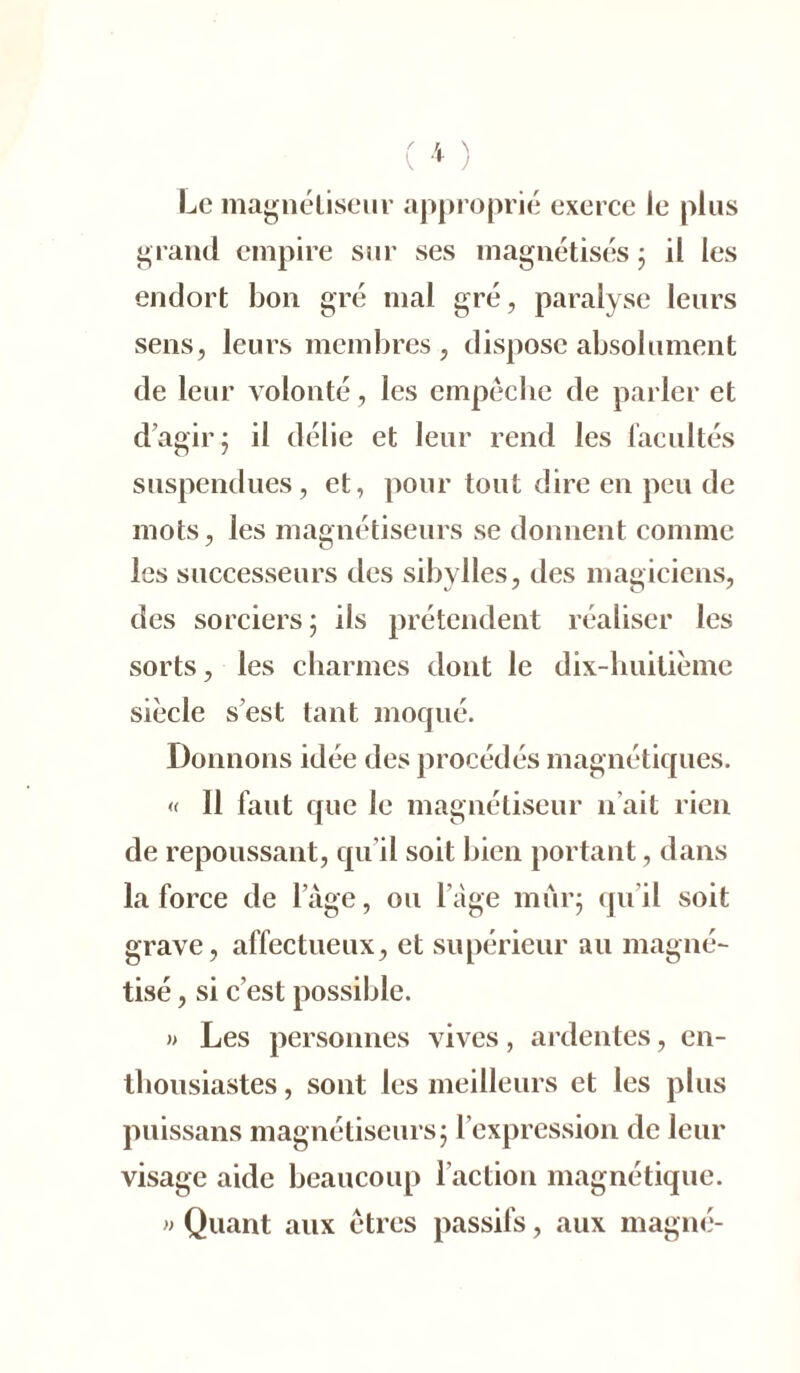 Le magnétiseur approprié exerce le plus grand empire sur ses magnétisés ; il les endort bon gré mal gré, paralyse leurs sens, leurs membres, dispose absolument de leur volonté, les empêche de parler et d’agir; il délie et leur rend les facultés suspendues, et, pour tout dire en peu de mots, les magnétiseurs se donnent comme les successeurs des sibylles, des magiciens, des sorciers ; ils prétendent réaliser les sorts, les charmes dont le dix-huitième siècle s’est tant moqué. Donnons idée des procédés magnétiques. « Il faut que le magnétiseur n’ait rien de repoussant, qu’il soit bien portant, dans la force de l’âge, ou l’âge mûr; qu’il soit grave, affectueux, et supérieur au magné- tisé , si c’est possible. » Les personnes vives, ardentes, en- thousiastes , sont les meilleurs et les plus puissans magnétiseurs; l’expression de leur visage aide beaucoup l’action magnétique. » Quant aux êtres passifs, aux magné-