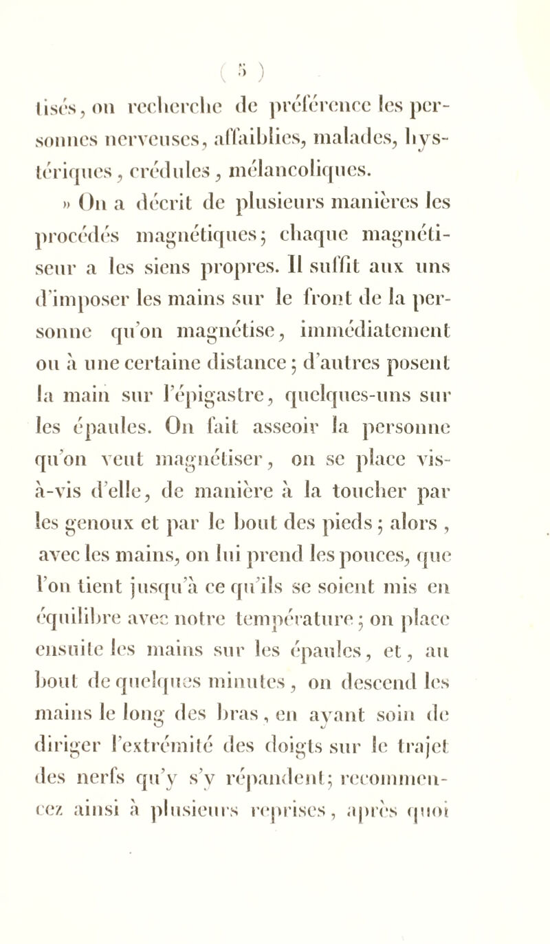 ( •> ) lises, on recherche de préférence les per- sonnes nerveuses, affaiblies, malades, hys- tériques, crédules, mélancoliques. » On a décrit de plusieurs manières les procédés magnétiques ; chaque magnéti- seur a les siens propres. Il suffit aux uns d imposer les mains sur le front de la per- sonne qu’on magnétise, immédiatement ou «à une certaine distance ; d autres posent la main sur l’épigastre, quelques-uns sur les épaules. On fait asseoir la personne qu'on veut magnétiser, on se place vis- à-vis d’elle, de manière à la toucher par les genoux et par le bout des pieds ; alors , avec les mains, on lui prend les pouces, que l’on tient jusqu’à ce qu’ils se soient mis en équilibre avec notre température 5 on place ensuite les mains sur les épaules, et, au bout de quelques minutes , on descend les mains le long des bras, en avant soin de diriger l’extrémité des doigts sur le trajet des nerfs qu’y s’y répandent; recommen- cez ainsi à plusieurs reprises, après quoi