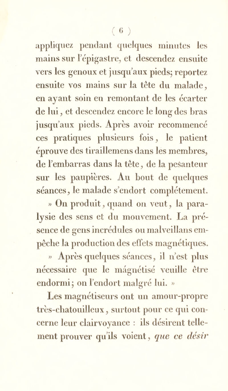 ( « ) appliquez pendant quelques minutes les mains sur l'épigastre, et descendez ensuite vers les genoux et jusqu’aux pieds; reportez ensuite vos mains sur la tête du malade, en ayant soin en remontant de les écarter de lui, et descendez encore le long des bras jusqu’aux pieds. Apres avoir recommencé ces pratiques plusieurs fois, le patient éprouve des tiraillemens dans les membres, de l’embarras dans la tête, de la pesanteur sur les paupières. Au bout de quelques séances, le malade s’endort complètement. » On produit, quand on veut, la para- lysie des sens et du mouvement. La pré- sence de gens incrédules ou malveillans em- pêche la production des effets magnétiques. » Après quelques séances, il n’est plus nécessaire que le magnétisé veuille être endormi; on l’endort malgré lui. » Les magnétiseurs ont un amour-propre très-cbatouilleux, surtout pour ce qui con- cerne leur clairvoyance : ils désirent telle- ment prouver qu’ils voient, que ce désir